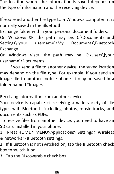 85Thelocationwheretheinformationissaveddependsonthetypeofinformationandthereceivingdevice.IfyousendanotherfiletypetoaWindowscomputer,itisnormallysavedintheBluetoothExchangefolderwithinyourpersonaldocumentfolders.OnWindowsXP,thepathmaybe:C:\DocumentsandSettings\[yourusername]\MyDocuments\BluetoothExchangeOnWindowsVista,thepathmaybe:C:\Users\[yourusername]\DocumentsIfyousenda　filetoanotherdevice,thesavedlocationmaydependonthefiletype.Forexample,ifyousendanimagefiletoanothermobilephone,itmaybesavedinafoldernamed&quot;Images&quot;.ReceivinginformationfromanotherdeviceYourdeviceiscapableofreceivingawidevarietyoffiletypeswithBluetooth,includingphotos,musictracks,anddocumentssuchasPDFs.Toreceivefilesfromanotherdevice,youneedtohaveanSDcardinstalledinyourphone.1.PressHOME&gt;MENU&gt;Applications&gt;Settings&gt;Wireless&amp;networks&gt;Bluetoothsettings.2.IfBluetoothisnotswitchedon,taptheBluetoothcheckboxtoswitchiton.3.TaptheDiscoverablecheckbox.