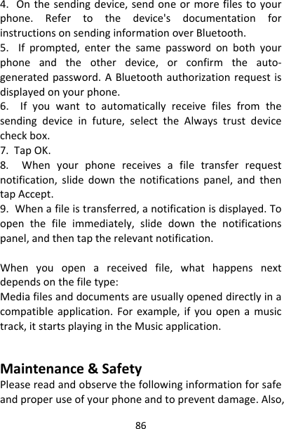 864.Onthesendingdevice,sendoneormorefilestoyourphone.Refertothedevice&apos;sdocumentationforinstructionsonsendinginformationoverBluetooth.5.Ifprompted,enterthesamepasswordonbothyourphoneandtheotherdevice,orconfirmtheauto‐generatedpassword.ABluetoothauthorizationrequestisdisplayedonyourphone.6.Ifyouwanttoautomaticallyreceivefilesfromthesendingdeviceinfuture,selecttheAlwaystrustdevicecheckbox.7.TapOK.8.Whenyourphonereceivesafiletransferrequestnotification,slidedownthenotificationspanel,andthentapAccept.9.Whenafileistransferred,anotificationisdisplayed.Toopenthefileimmediately,slidedownthenotificationspanel,andthentaptherelevantnotification.Whenyouopenareceivedfile,whathappensnextdependsonthefiletype:Mediafilesanddocumentsareusuallyopeneddirectlyinacompatibleapplication.Forexample,ifyouopenamusictrack,itstartsplayingintheMusicapplication.　Maintenance&amp;SafetyPleasereadandobservethefollowinginformationforsafeandproperuseofyourphoneandtopreventdamage.Also,