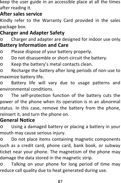 87keeptheuserguideinanaccessibleplaceatallthetimesafterreadingit.AftersalesserviceKindlyrefertotheWarrantyCardprovidedinthesalespackagebox.ChargerandAdapterSafetyo Chargerandadapteraredesignedforindooruseonly.BatteryInformationandCareo Pleasedisposeofyourbatteryproperly.o Donotdisassembleorshort‐circuitthebattery.o Keepthebattery’smetalcontactsclean.o Rechargethebatteryafterlongperiodsofnon‐usetomaximizebatterylife.o Batterylifewillvaryduetousagepatternsandenvironmentalconditions.o Theself‐protectionfunctionofthebatterycutsthepowerofthephonewhenitsoperationisinanabnormalstatus.Inthiscase,removethebatteryfromthephone,reinsertit,andturnthephoneon.GeneralNoticeo Usingadamagedbatteryorplacingabatteryinyourmouthmaycauseseriousinjury.o Donotplaceitemscontainingmagneticcomponentssuchasacreditcard,phonecard,bankbook,orsubwayticketnearyourphone.Themagnetismofthephonemaydamagethedatastoredinthemagneticstrip.o Talkingonyourphoneforlongperiodoftimemayreducecallqualityduetoheatgeneratedduringuse.