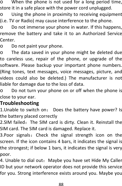 88o Whenthephoneisnotusedforalongperiodtime,storeitinasafeplacewiththepowercordunplugged.o Usingthephoneinproximitytoreceivingequipment(i.e.TVorRadio)maycauseinterferencetothephone.o Donotimmerseyourphoneinwater.Ifthishappens,removethebatteryandtakeittoanAuthorizedServiceCenter.o Donotpaintyourphone.o Thedatasavedinyourphonemightbedeletedduetocarelessuse,repairofthephone,orupgradeofthesoftware.Pleasebackupyourimportantphonenumbers.(Ringtones,textmessages,voicemessages,picture,andvideoscouldalsobedeleted.)Themanufacturerisnotliablefordamageduetothelossofdata.o Donotturnyourphoneonoroffwhenthephoneisclosetoyourear.Troubleshooting1.Unabletoswitchon：Doesthebatteryhavepower?Isthebatteryplacedcorrectly2.SIMfailed：TheSIMcardisdirty.Cleanit.ReinstalltheSIMcard.TheSIMcardisdamaged.Replaceit.3.Poorsignals：Checkthesignalstrengthicononthescreen.Iftheiconcontains4bars,itindicatesthesignalisthestrongest;ifbelow1bars,itindicatesthesignalisverypoor.4.Unabletodialout：MaybeyouhavesetHideMyCallerIDbutyournetworkoperatordoesnotprovidethisserviceforyou.Stronginterferenceexistsaroundyou.Maybeyou