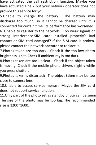 89haveactivatedthecallrestrictionfunction.MaybeyouhaveactivatedLine2butyournetworkoperatordoesnotprovidethisserviceforyou.5.Unabletochargethebattery ：Thebatterymaydischargetoomuch;soitcannotbechargeduntilitisconnectedforcertaintime.Itsperformancehasworsened.6.Unabletoregistertothenetwork：Tooweaksignalsorstronginterference.SIMcardinstalledproperly?BadcontactorSIMcarddamaged?IftheSIMcardisbroken,pleasecontactthenetworkoperatortoreplaceit.7.Photostakenaretoodark：Checkifthetoolowphotobrightnessisset.Checkifambientrayistoodark.8.Photostakenaretoounclear：Checkiftheobjecttakenismoving.Checkifthemobilephoneshiversslightlywhileyoupressshutter.9.Photostakenisdistorted：Theobjecttakenmaybetooclosetocameralens.10.Unabletoaccessservicemenus：MaybetheSIMcarddoesnotsupportservicefunction.11.Onlypartofthephotosetasstandbyphotocanbeseen：Thesizeofthephotomaybetoobig.Therecommendedsizeis1200*1600.