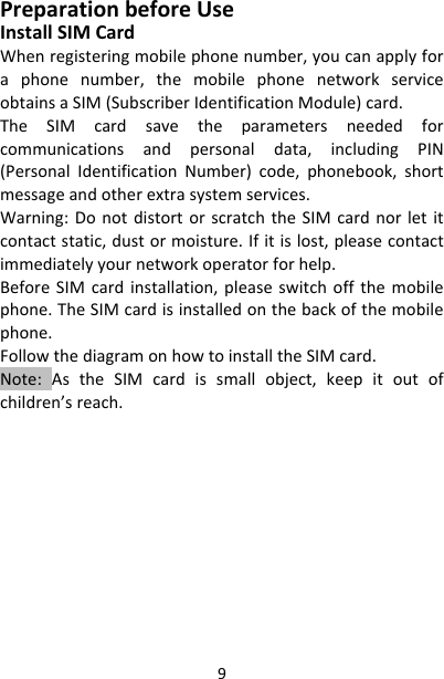 9PreparationbeforeUseInstallSIMCardWhenregisteringmobilephonenumber,youcanapplyforaphonenumber,themobilephonenetworkserviceobtainsaSIM(SubscriberIdentificationModule)card.TheSIMcardsavetheparametersneededforcommunicationsandpersonaldata,includingPIN(PersonalIdentificationNumber)code,phonebook,shortmessageandotherextrasystemservices.Warning:DonotdistortorscratchtheSIMcardnorletitcontactstatic,dustormoisture.Ifitislost,pleasecontactimmediatelyyournetworkoperatorforhelp.BeforeSIMcardinstallation,pleaseswitchoffthemobilephone.TheSIMcardisinstalledonthebackofthemobilephone.FollowthediagramonhowtoinstalltheSIMcard.Note:AstheSIMcardissmallobject,keepitoutofchildren’sreach.