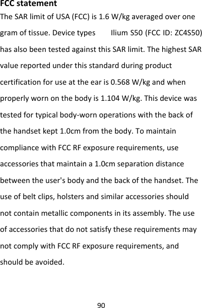 90FCCstatementTheSARlimitofUSA(FCC)is1.6W/kgaveragedoveronegramoftissue.Devicetypes IliumS50(FCCID:ZC4S50)hasalsobeentestedagainstthisSARlimit.ThehighestSARvaluereportedunderthisstandardduringproductcertificationforuseattheearis0.568W/kgandwhenproperlywornonthebodyis1.104W/kg.Thisdevicewastestedfortypicalbody‐wornoperationswiththebackofthehandsetkept1.0cmfromthebody.TomaintaincompliancewithFCCRFexposurerequirements,useaccessoriesthatmaintaina1.0cmseparationdistancebetweentheuser&apos;sbodyandthebackofthehandset.Theuseofbeltclips,holstersandsimilaraccessoriesshouldnotcontainmetalliccomponentsinitsassembly.TheuseofaccessoriesthatdonotsatisfytheserequirementsmaynotcomplywithFCCRFexposurerequirements,andshouldbeavoided.