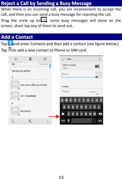 13 RReejjeecctt  aa  CCaallll  bbyy  SSeennddiinngg  aa  BBuussyy  MMeessssaaggee  While  there is  an  incoming  call,  you  are  inconvenient  to  accept  the call, and then you can send a busy message for rejecting the call. Drag  the  circle  up  to ,  some  busy  messages  will  show  on  the screen, short tap any of them to send out.    AAdddd  aa  CCoonnttaacctt  Tap and enter Contacts and then add a contact (see figure below.) Tap to add a new contact to Phone or SIM card.                           