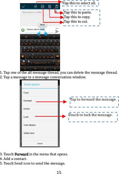 15                         11..  TTaapp  oonnee  ooff  tthhee  aallll  mmeessssaaggee  tthhrreeaadd,,  yyoouu  ccaann  ddeelleettee  tthhee  mmeessssaaggee  tthhrreeaadd..  22..  TTaapp  aa  mmeessssaaggee  iinn  aa  mmeessssaaggee  ccoonnvveerrssaattiioonn  wwiinnddooww..                          33..  TToouucchh  FFoorrwwaarrdd  iinn  tthhee  mmeennuu  tthhaatt  ooppeennss..  44..  AAdddd  aa  ccoonnttaacctt..  55..  TToouucchh  SSeenndd  iiccoonn  ttoo  sseenndd  tthhee  mmeessssaaggee..  Touch to lock the message.  Tap to forward the message.  TTaapp  tthhiiss  ttoo  sseelleecctt  aallll..  TTaapp  tthhiiss  ttoo  ppaassttee..  TTaapp  tthhiiss  ttoo  ccooppyy..  TTaapp  tthhiiss  ttoo  ccuutt..  