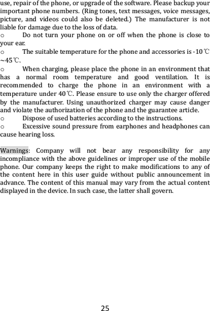 25 uussee,,  rreeppaaiirr  ooff  tthhee  pphhoonnee,,  oorr  uuppggrraaddee  ooff  tthhee  ssooffttwwaarree..  PPlleeaassee  bbaacckkuupp  yyoouurr  iimmppoorrttaanntt  pphhoonnee  nnuummbbeerrss..  ((RRiinngg  ttoonneess,,  tteexxtt  mmeessssaaggeess,,  vvooiiccee  mmeessssaaggeess,,  ppiiccttuurree,,  aanndd  vviiddeeooss  ccoouulldd  aallssoo  bbee  ddeelleetteedd..))  TThhee  mmaannuuffaaccttuurreerr  iiss  nnoott  lliiaabbllee  ffoorr  ddaammaaggee  dduuee  ttoo  tthhee  lloossss  ooff  ddaattaa..  oo  DDoo  nnoott  ttuurrnn  yyoouurr  pphhoonnee  oonn  oorr  ooffff  wwhheenn  tthhee  pphhoonnee  iiss  cclloossee  ttoo  yyoouurr  eeaarr..  oo  TThhee  ssuuiittaabbllee  tteemmppeerraattuurree  ffoorr  tthhee  pphhoonnee  aanndd  aacccceessssoorriieess  iiss  --1100℃℃~~4455℃℃..  oo  WWhheenn  cchhaarrggiinngg,,  pplleeaassee  ppllaaccee  tthhee  pphhoonnee  iinn  aann  eennvviirroonnmmeenntt  tthhaatt  hhaass  aa  nnoorrmmaall  rroooomm  tteemmppeerraattuurree  aanndd  ggoooodd  vveennttiillaattiioonn..  IItt  iiss  rreeccoommmmeennddeedd  ttoo  cchhaarrggee  tthhee  pphhoonnee  iinn  aann  eennvviirroonnmmeenntt  wwiitthh  aa  tteemmppeerraattuurree  uunnddeerr  4400℃℃..  PPlleeaassee  eennssuurree  ttoo  uussee  oonnllyy  tthhee  cchhaarrggeerr  ooffffeerreedd  bbyy  tthhee  mmaannuuffaaccttuurreerr..  UUssiinngg  uunnaauutthhoorriizzeedd  cchhaarrggeerr  mmaayy  ccaauussee  ddaannggeerr  aanndd  vviioollaattee  tthhee  aauutthhoorriizzaattiioonn  ooff  tthhee  pphhoonnee  aanndd  tthhee  gguuaarraanntteeee  aarrttiiccllee..  oo  DDiissppoossee  ooff  uusseedd  bbaatttteerriieess  aaccccoorrddiinngg  ttoo  tthhee  iinnssttrruuccttiioonnss..  oo  EExxcceessssiivvee  ssoouunndd  pprreessssuurree  ffrroomm  eeaarrpphhoonneess  aanndd  hheeaaddpphhoonneess  ccaann  ccaauussee  hheeaarriinngg  lloossss..    WWaarrnniinnggss::  CCoommppaannyy  wwiillll  nnoott  bbeeaarr  aannyy  rreessppoonnssiibbiilliittyy  ffoorr  aannyy  iinnccoommpplliiaannccee  wwiitthh  tthhee  aabboovvee  gguuiiddeelliinneess  oorr  iimmpprrooppeerr  uussee  ooff  tthhee  mmoobbiillee  pphhoonnee..  OOuurr  ccoommppaannyy  kkeeeeppss  tthhee  rriigghhtt  ttoo  mmaakkee  mmooddiiffiiccaattiioonnss  ttoo  aannyy  ooff  tthhee  ccoonntteenntt  hheerree  iinn  tthhiiss  uusseerr  gguuiiddee  wwiitthhoouutt  ppuubblliicc  aannnnoouunncceemmeenntt  iinn  aaddvvaannccee..  TThhee  ccoonntteenntt  ooff  tthhiiss  mmaannuuaall  mmaayy  vvaarryy  ffrroomm  tthhee  aaccttuuaall  ccoonntteenntt  ddiissppllaayyeedd  iinn  tthhee  ddeevviiccee..  IInn  ssuucchh  ccaassee,,  tthhee  llaatttteerr  sshhaallll  ggoovveerrnn..    