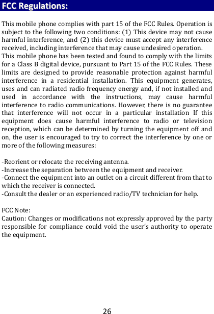 26 FFCCCC  RReegguullaattiioonnss::   This mobile phone complies with part 15 of the FCC Rules. Operation is subject to the following two conditions: (1) This device may not cause harmful interference, and (2) this device must accept any interference received, including interference that may cause undesired operation. This mobile phone has been tested and found to comply with the limits for a Class B digital device, pursuant to Part 15 of the FCC Rules. These limits  are  designed  to  provide  reasonable  protection  against  harmful interference  in  a  residential  installation.  This  equipment  generates, uses and can radiated radio frequency energy and, if  not  installed and used  in  accordance  with  the  instructions,  may  cause  harmful interference to radio communications. However, there  is  no  guarantee that  interference  will  not  occur  in  a  particular  installation  If  this equipment  does  cause  harmful  interference  to  radio  or  television reception, which can be  determined by turning  the equipment  off  and on, the user  is  encouraged to try  to correct the  interference by one or more of the following measures:  -Reorient or relocate the receiving antenna. -Increase the separation between the equipment and receiver. -Connect the equipment into an outlet on a circuit different from that to which the receiver is connected. -Consult the dealer or an experienced radio/TV technician for help.  FCC Note: Caution: Changes or modifications not expressly approved by the party responsible  for  compliance  could  void the  user‘s  authority  to  operate the equipment.   