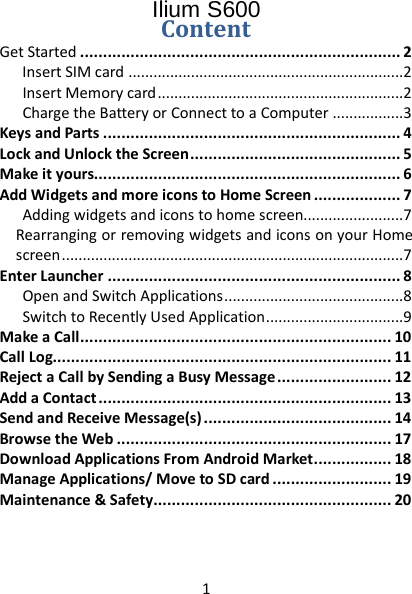 1  Ilium S600 Content Get Started   ...................................................................... 2Insert SIM card   ..................................................................2Insert Memory card   ...........................................................2Charge the Battery or Connect to a Computer   .................3Keys and Parts   ................................................................. 4Lock and Unlock the Screen   .............................................. 5Make it yours  ................................................................... 6Add Widgets and more icons to Home Screen   ................... 7Adding widgets and icons to home screen  ........................7Rearranging or removing widgets and icons on your Home screen   ..................................................................................7Enter Launcher   ................................................................ 8Open and Switch Applications   ...........................................8Switch to Recently Used Application   .................................9Make a Call   .................................................................... 10Call Log  .......................................................................... 11Reject a Call by Sending a Busy Message   ......................... 12Add a Contact   ................................................................ 13Send and Receive Message(s)   ......................................... 14Browse the Web   ............................................................ 17Download Applications From Android Market   ................. 18Manage Applications/ Move to SD card   .......................... 19Maintenance &amp; Safety   .................................................... 20  