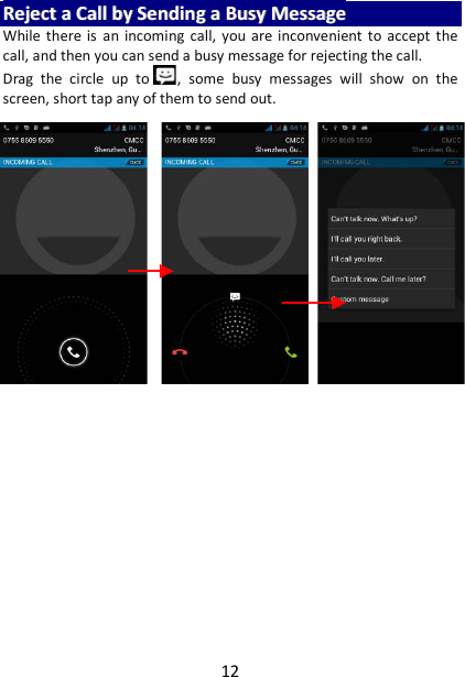 12 RReejjeecctt  aa  CCaallll  bbyy  SSeennddiinngg  aa  BBuussyy  MMeessssaaggee  While there is an incoming call, you are inconvenient to accept the call, and then you can send a busy message for rejecting the call. Drag  the circle up to ,  some busy messages  will show on the screen, short tap any of them to send out.     