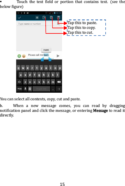 15   TToouucchh  tthhee  tteexxtt  ffiieelldd  oorr  ppoorrttiioonn  tthhaatt  ccoonnttaaiinnss  tteexxtt..  ((sseeee  tthhee  bbeellooww  ffiigguurree))                            YYoouu  ccaann  sseelleecctt  aallll  ccoonntteexxttss,,  ccooppyy,,  ccuutt  aanndd  ppaassttee..  bb..  WWhheenn  aa  nneeww  mmeessssaaggee  ccoommeess,,  yyoouu  ccaann  rreeaadd  bbyy  ddrraaggggiinngg  nnoottiiffiiccaattiioonn  ppaanneell  aanndd  cclliicckk  tthhee  mmeessssaaggee,,  oorr  eenntteerriinngg  MMeessssaaggee  ttoo  rreeaadd  iitt  ddiirreeccttllyy..                          TTaapp  tthhiiss  ttoo  ppaassttee..  TTaapp  tthhiiss  ttoo  ccooppyy..  TTaapp  tthhiiss  ttoo  ccuutt..  