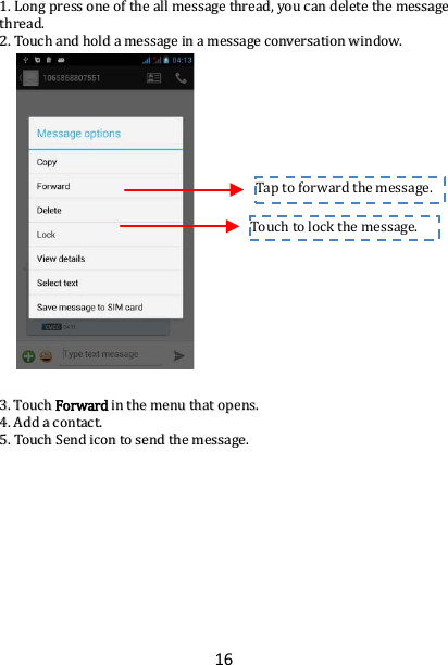 16 11..  LLoonngg  pprreessss  oonnee  ooff  tthhee  aallll  mmeessssaaggee  tthhrreeaadd,,  yyoouu  ccaann  ddeelleettee  tthhee  mmeessssaaggee  tthhrreeaadd..  22..  TToouucchh  aanndd  hhoolldd  aa  mmeessssaaggee  iinn  aa  mmeessssaaggee  ccoonnvveerrssaattiioonn  wwiinnddooww..                                33..  TToouucchh  FFoorrwwaarrdd  iinn  tthhee  mmeennuu  tthhaatt  ooppeennss..  44..  AAdddd  aa  ccoonnttaacctt..  55..  TToouucchh  SSeenndd  iiccoonn  ttoo  sseenndd  tthhee  mmeessssaaggee..  Touch to lock the message.  Tap to  forward the message.  