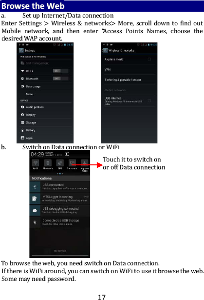 17 BBrroowwssee  tthhee  WWeebb  aa..  SSeett  uupp  IInntteerrnneett//DDaattaa  ccoonnnneeccttiioonn  EEnntteerr  SSeettttiinnggss  &gt;&gt;  WWiirreelleessss  &amp;&amp;  nneettwwoorrkkss&gt;&gt;  MMoorree,,  ssccrroollll  ddoowwnn  ttoo  ffiinndd  oouutt  MMoobbiillee  nneettwwoorrkk,,  aanndd  tthheenn  eenntteerr  ““AAcccceessss  PPooiinnttss  NNaammeess,,  cchhoooossee  tthhee  ddeessiirreedd  WWAAPP  aaccccoouunntt..                            bb..  SSwwiittcchh  oonn  DDaattaa  ccoonnnneeccttiioonn  oorr  WWiiFFii                                            TToo  bbrroowwssee  tthhee  wweebb,,  yyoouu  nneeeedd  sswwiittcchh  oonn  DDaattaa  ccoonnnneeccttiioonn..  IIff  tthheerree  iiss  WWiiFFii  aarroouunndd,,  yyoouu  ccaann  sswwiittcchh  oonn  WWiiFFii  ttoo  uussee  iitt  bbrroowwssee  tthhee  wweebb..  SSoommee  mmaayy  nneeeedd  ppaasssswwoorrdd..    TToouucchh  iitt  ttoo  sswwiittcchh  oonn  oorr  ooffff  DDaattaa  ccoonnnneeccttiioonn   