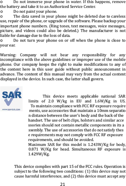 21 oo  DDoo  nnoott  iimmmmeerrssee  yyoouurr  pphhoonnee  iinn  wwaatteerr..  IIff  tthhiiss  hhaappppeennss,,  rreemmoovvee  tthhee  bbaatttteerryy  aanndd  ttaakkee  iitt  ttoo  aann  AAuutthhoorriizzeedd  SSeerrvviiccee  CCeenntteerr..  oo  DDoo  nnoott  ppaaiinntt  yyoouurr  pphhoonnee..  oo  TThhee  ddaattaa  ssaavveedd  iinn  yyoouurr  pphhoonnee  mmiigghhtt  bbee  ddeelleetteedd  dduuee  ttoo  ccaarreelleessss  uussee,,  rreeppaaiirr  ooff  tthhee  pphhoonnee,,  oorr  uuppggrraaddee  ooff  tthhee  ssooffttwwaarree..  PPlleeaassee  bbaacckkuupp  yyoouurr  iimmppoorrttaanntt  pphhoonnee  nnuummbbeerrss..  ((RRiinngg  ttoonneess,,  tteexxtt  mmeessssaaggeess,,  vvooiiccee  mmeessssaaggeess,,  ppiiccttuurree,,  aanndd  vviiddeeooss  ccoouulldd  aallssoo  bbee  ddeelleetteedd..))  TThhee  mmaannuuffaaccttuurreerr  iiss  nnoott  lliiaabbllee  ffoorr  ddaammaaggee  dduuee  ttoo  tthhee  lloossss  ooff  ddaattaa..  oo  DDoo  nnoott  ttuurrnn  yyoouurr  pphhoonnee  oonn  oorr  ooffff  wwhheenn  tthhee  pphhoonnee  iiss  cclloossee  ttoo  yyoouurr  eeaarr..    WWaarrnniinngg::  CCoommppaannyy  wwiillll  nnoott  bbeeaarr  aannyy  rreessppoonnssiibbiilliittyy  ffoorr  aannyy  iinnccoommpplliiaannccee  wwiitthh  tthhee  aabboovvee  gguuiiddeelliinneess  oorr  iimmpprrooppeerr  uussee  ooff  tthhee  mmoobbiillee  pphhoonnee..  OOuurr  ccoommppaannyy  kkeeeeppss  tthhee  rriigghhtt  ttoo  mmaakkee  mmooddiiffiiccaattiioonnss  ttoo  aannyy  ooff  tthhee  ccoonntteenntt  hheerree  iinn  tthhiiss  uusseerr  gguuiiddee  wwiitthhoouutt  ppuubblliicc  aannnnoouunncceemmeenntt  iinn  aaddvvaannccee..  TThhee  ccoonntteenntt  ooff  tthhiiss  mmaannuuaall  mmaayy  vvaarryy  ffrroomm  tthhee  aaccttuuaall  ccoonntteenntt  ddiissppllaayyeedd  iinn  tthhee  ddeevviiccee..  IInn  ssuucchh  ccaassee,,  tthhee  llaatttteerr  sshhaallll  ggoovveerrnn..    TThhiiss  ddeevviiccee  mmeeeettss  aapppplliiccaabbllee  nnaattiioonnaall  SSAARR  lliimmiittss  ooff  22..00  WW//kkgg  iinn  EEUU  aanndd  11..66WW//KKgg  iinn  UUSS..  TToo  mmaaiinnttaaiinn  ccoommpplliiaannccee  wwiitthh  FFCCCC  RRFF  eexxppoossuurree  rreeqquuiirreemmeennttss,,  uussee  aacccceessssoorriieess  tthhaatt  mmaaiinnttaaiinn  aa  1100mmmm  sseeppaarraattiioonn  ddiissttaannccee  bbeettwweeeenn  tthhee  uusseerr&apos;&apos;ss  bbooddyy  aanndd  tthhee  bbaacckk  ooff  tthhee  hhaannddsseett..  TThhee  uussee  ooff  bbeelltt  cclliippss,,  hhoollsstteerrss  aanndd  ssiimmiillaarr  aacccceessssoorriieess  sshhoouulldd  nnoott  ccoonnttaaiinn  mmeettaalllliicc  ccoommppoonneennttss  iinn  iittss  aasssseemmbbllyy..  TThhee  uussee  ooff  aacccceessssoorriieess  tthhaatt  ddoo  nnoott  ssaattiissffyy  tthheessee  rreeqquuiirreemmeennttss  mmaayy  nnoott  ccoommppllyy  wwiitthh  FFCCCC  RRFF  eexxppoossuurree  rreeqquuiirreemmeennttss,,  aanndd  sshhoouulldd  bbee  aavvooiiddeedd..  MMaaxxiimmuumm  SSAARR  ffoorr  tthhiiss  mmooddeell  iiss  11..224433WW//KKgg  ffoorr  bbooddyy,,  00..887711  WW//KKgg  ffoorr  hheeaadd..  SSiimmuullttaanneeoouuss  RRFF  eexxppoossuurree  iiss  11..442299WW//KKgg..  TThhiiss  ddeevviiccee  ccoommpplliieess  wwiitthh  ppaarrtt  1155  ooff  tthhee  FFCCCC  rruulleess..  OOppeerraattiioonn  iiss  ssuubbjjeecctt  ttoo  tthhee  ffoolllloowwiinngg  ttwwoo  ccoonnddiittiioonnss::  ((11))  tthhiiss  ddeevviiccee  mmaayy  nnoott  ccaauussee  hhaarrmmffuull  iinntteerrffeerreennccee,,  aanndd  ((22))  tthhiiss  ddeevviiccee  mmuusstt  aacccceepptt  aannyy  