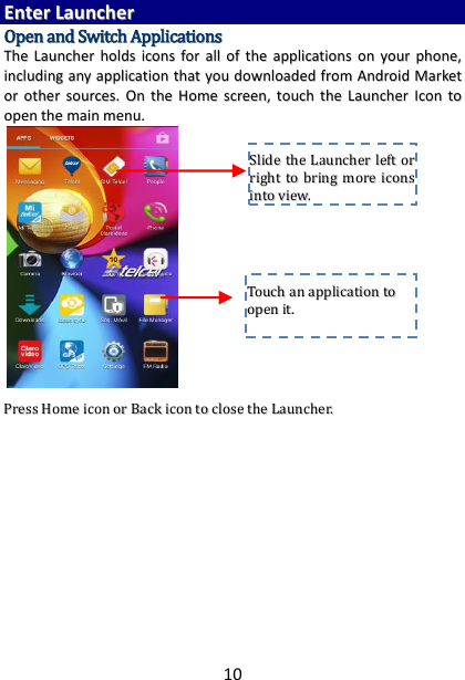 10 EEnntteerr  LLaauunncchheerr  OOppeenn  aanndd  SSwwiittcchh  AApppplliiccaattiioonnss  TThhee  LLaauunncchheerr  hhoollddss  iiccoonnss  ffoorr  aallll  ooff  tthhee  aapppplliiccaattiioonnss  oonn  yyoouurr  pphhoonnee,,  iinncclluuddiinngg  aannyy  aapppplliiccaattiioonn  tthhaatt  yyoouu  ddoowwnnllooaaddeedd  ffrroomm  AAnnddrrooiidd  MMaarrkkeett  oorr  ootthheerr  ssoouurrcceess..  OOnn  tthhee  HHoommee  ssccrreeeenn,,  ttoouucchh  tthhee  LLaauunncchheerr  IIccoonn ttoo  ooppeenn  tthhee  mmaaiinn  mmeennuu..                         PPrreessss  HHoommee  iiccoonn  oorr  BBaacckk  iiccoonn  ttoo  cclloossee  tthhee  LLaauunncchheerr..                  TToouucchh  aann  aapppplliiccaattiioonn  ttoo  ooppeenn  iitt..  SSlliiddee  tthhee  LLaauunncchheerr  lleefftt  oorr  rriigghhtt  ttoo  bbrriinngg  mmoorree  iiccoonnss  iinnttoo  vviieeww..  