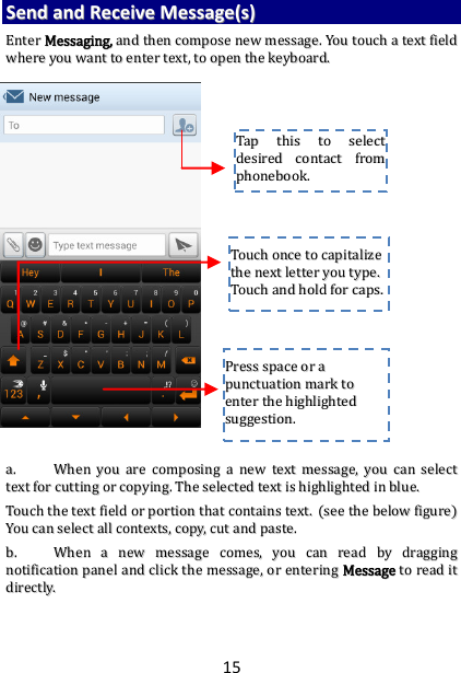 15 SSeenndd  aanndd  RReecceeiivvee  MMeessssaaggee((ss))  EEnntteerr  MMeessssaaggiinngg,,  aanndd  tthheenn  ccoommppoossee  nneeww  mmeessssaaggee..  YYoouu  ttoouucchh  aa  tteexxtt  ffiieelldd  wwhheerree  yyoouu  wwaanntt  ttoo  eenntteerr  tteexxtt,,  ttoo  ooppeenn  tthhee  kkeeyybbooaarrdd..                                    aa..  WWhheenn  yyoouu  aarree  ccoommppoossiinngg  aa  nneeww  tteexxtt  mmeessssaaggee,,  yyoouu  ccaann  sseelleecctt  tteexxtt  ffoorr  ccuuttttiinngg  oorr  ccooppyyiinngg..  TThhee  sseelleecctteedd  tteexxtt  iiss  hhiigghhlliigghhtteedd  iinn  bblluuee..  TToouucchh  tthhee  tteexxtt  ffiieelldd  oorr  ppoorrttiioonn  tthhaatt  ccoonnttaaiinnss  tteexxtt..  ((sseeee  tthhee  bbeellooww  ffiigguurree))  YYoouu  ccaann  sseelleecctt  aallll  ccoonntteexxttss,,  ccooppyy,,  ccuutt  aanndd  ppaassttee..  bb..  WWhheenn  aa  nneeww  mmeessssaaggee  ccoommeess,,  yyoouu  ccaann  rreeaadd  bbyy  ddrraaggggiinngg  nnoottiiffiiccaattiioonn  ppaanneell  aanndd  cclliicckk  tthhee  mmeessssaaggee,,  oorr  eenntteerriinngg  MMeessssaaggee  ttoo  rreeaadd  iitt  ddiirreeccttllyy..      TTaapp  tthhiiss  ttoo  sseelleecctt  ddeessiirreedd  ccoonnttaacctt  ffrroomm  pphhoonneebbooookk..    TToouucchh  oonnccee  ttoo  ccaappiittaalliizzee  tthhee  nneexxtt  lleetttteerr  yyoouu  ttyyppee..  TToouucchh  aanndd  hhoolldd  ffoorr  ccaappss..  PPrreessss  ssppaaccee  oorr  aa  ppuunnccttuuaattiioonn  mmaarrkk  ttoo  eenntteerr  tthhee  hhiigghhlliigghhtteedd  ssuuggggeessttiioonn..  