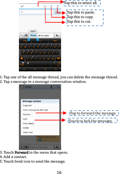 16                           11..  TTaapp  oonnee  ooff  tthhee  aallll  mmeessssaaggee  tthhrreeaadd,,  yyoouu  ccaann  ddeelleettee  tthhee  mmeessssaaggee  tthhrreeaadd..  22..  TTaapp  aa  mmeessssaaggee  iinn  aa  mmeessssaaggee  ccoonnvveerrssaattiioonn  wwiinnddooww..                        33..  TToouucchh  FFoorrwwaarrdd  iinn  tthhee  mmeennuu  tthhaatt  ooppeennss..  44..  AAdddd  aa  ccoonnttaacctt..  55..  TToouucchh  SSeenndd  iiccoonn  ttoo  sseenndd  tthhee  mmeessssaaggee..  Touch to lock the message.  Tap to forward the message.  TTaapp  tthhiiss  ttoo  sseelleecctt  aallll..  TTaapp  tthhiiss  ttoo  ppaassttee..  TTaapp  tthhiiss  ttoo  ccooppyy..  TTaapp  tthhiiss  ttoo  ccuutt..  