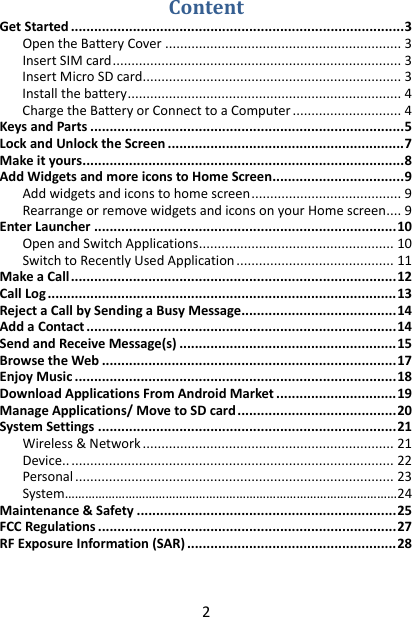 2 Content Get Started ...................................................................................... 3 Open the Battery Cover ............................................................... 3 Insert SIM card ............................................................................. 3 Insert Micro SD card ..................................................................... 3 Install the battery ......................................................................... 4 Charge the Battery or Connect to a Computer ............................. 4 Keys and Parts ................................................................................. 5 Lock and Unlock the Screen ............................................................. 7 Make it yours ................................................................................... 8 Add Widgets and more icons to Home Screen .................................. 9 Add widgets and icons to home screen ........................................ 9 Rearrange or remove widgets and icons on your Home screen .... 9 Enter Launcher .............................................................................. 10 Open and Switch Applications .................................................... 10 Switch to Recently Used Application .......................................... 11 Make a Call .................................................................................... 12 Call Log .......................................................................................... 13 Reject a Call by Sending a Busy Message ........................................ 14 Add a Contact ................................................................................ 14 Send and Receive Message(s) ........................................................ 15 Browse the Web ............................................................................ 17 Enjoy Music ................................................................................... 18 Download Applications From Android Market ............................... 19 Manage Applications/ Move to SD card ......................................... 20 System Settings ............................................................................. 21 Wireless &amp; Network ................................................................... 21 Device.. ...................................................................................... 22 Personal ..................................................................................... 23 System ………………………………………………………………………………………24 Maintenance &amp; Safety ................................................................... 25 FCC Regulations ............................................................................. 27 RF Exposure Information (SAR) ...................................................... 28  