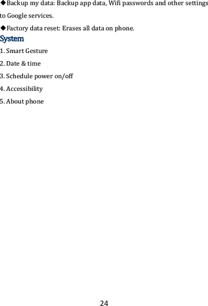 24 ◆◆BBaacckkuupp  mmyy  ddaattaa::  BBaacckkuupp  aapppp  ddaattaa,,  WWiiffii  ppaasssswwoorrddss  aanndd  ootthheerr  sseettttiinnggss  ttoo  GGooooggllee  sseerrvviicceess..  ◆◆FFaaccttoorryy  ddaattaa  rreesseett::  EErraasseess  aallll  ddaattaa  oonn  pphhoonnee..  SSyysstteemm  11..  SSmmaarrtt  GGeessttuurree  22..  DDaattee  &amp;&amp;  ttiimmee  33..  SScchheedduullee  ppoowweerr  oonn//ooffff  44..  AAcccceessssiibbiilliittyy  55..  AAbboouutt  pphhoonnee   