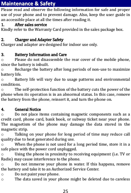 25 MMaaiinntteennaannccee  &amp;&amp;  SSaaffeettyy  PPlleeaassee  rreeaadd  aanndd  oobbsseerrvvee  tthhee  ffoolllloowwiinngg  iinnffoorrmmaattiioonn  ffoorr  ssaaffee  aanndd  pprrooppeerr  uussee  ooff  yyoouurr  pphhoonnee  aanndd  ttoo  pprreevveenntt  ddaammaaggee..  AAllssoo,,  kkeeeepp  tthhee  uusseerr  gguuiiddee  iinn  aann  aacccceessssiibbllee  ppllaaccee  aatt  aallll  tthhee  ttiimmeess  aafftteerr  rreeaaddiinngg  iitt..  11..  AAfftteerr  ssaalleess  sseerrvviiccee  KKiinnddllyy  rreeffeerr  ttoo  tthhee  WWaarrrraannttyy  CCaarrdd  pprroovviiddeedd  iinn  tthhee  ssaalleess  ppaacckkaaggee  bbooxx..    22..  CChhaarrggeerr  aanndd  AAddaapptteerr  SSaaffeettyy  CChhaarrggeerr  aanndd  aaddaapptteerr  aarree  ddeessiiggnneedd  ffoorr  iinnddoooorr  uussee  oonnllyy..    33..  BBaatttteerryy  IInnffoorrmmaattiioonn  aanndd  CCaarree  oo  PPlleeaassee  ddoo  nnoott  ddiissaasssseemmbbllee  tthhee  rreeaarr  ccoovveerr  ooff  tthhee  mmoobbiillee  pphhoonnee,,  ssiinnccee  tthhee  bbaatttteerryy  iiss  iinnbbuuiilltt..    oo  RReecchhaarrggee  tthhee  bbaatttteerryy  aafftteerr  lloonngg  ppeerriiooddss  ooff  nnoonn--uussee  ttoo  mmaaxxiimmiizzee  bbaatttteerryy  lliiffee..  oo  BBaatttteerryy  lliiffee  wwiillll  vvaarryy  dduuee  ttoo  uussaaggee  ppaatttteerrnnss  aanndd  eennvviirroonnmmeennttaall  ccoonnddiittiioonnss..  oo  TThhee  sseellff--pprrootteeccttiioonn  ffuunnccttiioonn  ooff  tthhee  bbaatttteerryy  ccuuttss  tthhee  ppoowweerr  ooff  tthhee  pphhoonnee  wwhheenn  iittss  ooppeerraattiioonn  iiss  iinn  aann  aabbnnoorrmmaall  ssttaattuuss..  IInn  tthhiiss  ccaassee,,  rreemmoovvee  tthhee  bbaatttteerryy  ffrroomm  tthhee  pphhoonnee,,  rreeiinnsseerrtt  iitt,,  aanndd  ttuurrnn  tthhee  pphhoonnee  oonn..    44..  GGeenneerraall  NNoottiiccee  oo  DDoo  nnoott  ppllaaccee  iitteemmss  ccoonnttaaiinniinngg  mmaaggnneettiicc  ccoommppoonneennttss  ssuucchh  aass  aa  ccrreeddiitt  ccaarrdd,,  pphhoonnee  ccaarrdd,,  bbaannkk  bbooookk,,  oorr  ssuubbwwaayy  ttiicckkeett  nneeaarr  yyoouurr  pphhoonnee..  TThhee  mmaaggnneettiissmm  ooff  tthhee  pphhoonnee  mmaayy  ddaammaaggee  tthhee  ddaattaa  ssttoorreedd  iinn  tthhee  mmaaggnneettiicc  ssttrriipp..  oo  TTaallkkiinngg  oonn  yyoouurr  pphhoonnee  ffoorr  lloonngg  ppeerriioodd  ooff  ttiimmee  mmaayy  rreedduuccee  ccaallll  qquuaalliittyy  dduuee  ttoo  hheeaatt  ggeenneerraatteedd  dduurriinngg  uussee..  oo  WWhheenn  tthhee  pphhoonnee  iiss  nnoott  uusseedd  ffoorr  aa  lloonngg  ppeerriioodd  ttiimmee,,  ssttoorree  iitt  iinn  aa  ssaaffee  ppllaaccee  wwiitthh  tthhee  ppoowweerr  ccoorrdd  uunnpplluuggggeedd..  oo  UUssiinngg  tthhee  pphhoonnee  iinn  pprrooxxiimmiittyy  ttoo  rreecceeiivviinngg  eeqquuiippmmeenntt  ((ii..ee..  TTVV  oorr  RRaaddiioo))  mmaayy  ccaauussee  iinntteerrffeerreennccee  ttoo  tthhee  pphhoonnee..  oo  DDoo  nnoott  iimmmmeerrssee  yyoouurr  pphhoonnee  iinn  wwaatteerr..  IIff  tthhiiss  hhaappppeennss,,  rreemmoovvee  tthhee  bbaatttteerryy  aanndd  ttaakkee  iitt  ttoo  aann  AAuutthhoorriizzeedd  SSeerrvviiccee  CCeenntteerr..  oo  DDoo  nnoott  ppaaiinntt  yyoouurr  pphhoonnee..  oo  TThhee  ddaattaa  ssaavveedd  iinn  yyoouurr  pphhoonnee  mmiigghhtt  bbee  ddeelleetteedd  dduuee  ttoo  ccaarreelleessss  