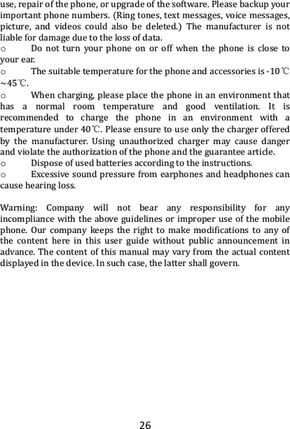 26 uussee,,  rreeppaaiirr  ooff  tthhee  pphhoonnee,,  oorr  uuppggrraaddee  ooff  tthhee  ssooffttwwaarree..  PPlleeaassee  bbaacckkuupp  yyoouurr  iimmppoorrttaanntt  pphhoonnee  nnuummbbeerrss..  ((RRiinngg  ttoonneess,,  tteexxtt  mmeessssaaggeess,,  vvooiiccee  mmeessssaaggeess,,  ppiiccttuurree,,  aanndd  vviiddeeooss  ccoouulldd  aallssoo  bbee  ddeelleetteedd..))  TThhee  mmaannuuffaaccttuurreerr  iiss  nnoott  lliiaabbllee  ffoorr  ddaammaaggee  dduuee  ttoo  tthhee  lloossss  ooff  ddaattaa..  oo  DDoo  nnoott  ttuurrnn  yyoouurr  pphhoonnee  oonn  oorr  ooffff  wwhheenn  tthhee  pphhoonnee  iiss  cclloossee  ttoo  yyoouurr  eeaarr..  oo  TThhee  ssuuiittaabbllee  tteemmppeerraattuurree  ffoorr  tthhee  pphhoonnee  aanndd  aacccceessssoorriieess  iiss  --1100℃℃~~4455℃℃..  oo  WWhheenn  cchhaarrggiinngg,,  pplleeaassee  ppllaaccee  tthhee  pphhoonnee  iinn  aann  eennvviirroonnmmeenntt  tthhaatt  hhaass  aa  nnoorrmmaall  rroooomm  tteemmppeerraattuurree  aanndd  ggoooodd  vveennttiillaattiioonn..  IItt  iiss  rreeccoommmmeennddeedd  ttoo  cchhaarrggee  tthhee  pphhoonnee  iinn  aann  eennvviirroonnmmeenntt  wwiitthh  aa  tteemmppeerraattuurree  uunnddeerr  4400℃℃..  PPlleeaassee  eennssuurree  ttoo  uussee  oonnllyy  tthhee  cchhaarrggeerr  ooffffeerreedd  bbyy  tthhee  mmaannuuffaaccttuurreerr..  UUssiinngg  uunnaauutthhoorriizzeedd  cchhaarrggeerr  mmaayy  ccaauussee  ddaannggeerr  aanndd  vviioollaattee  tthhee  aauutthhoorriizzaattiioonn  ooff  tthhee  pphhoonnee  aanndd  tthhee  gguuaarraanntteeee  aarrttiiccllee..  oo  DDiissppoossee  ooff  uusseedd  bbaatttteerriieess  aaccccoorrddiinngg  ttoo  tthhee  iinnssttrruuccttiioonnss..  oo  EExxcceessssiivvee  ssoouunndd  pprreessssuurree  ffrroomm  eeaarrpphhoonneess  aanndd  hheeaaddpphhoonneess  ccaann  ccaauussee  hheeaarriinngg  lloossss..    WWaarrnniinngg::  CCoommppaannyy  wwiillll  nnoott  bbeeaarr  aannyy  rreessppoonnssiibbiilliittyy  ffoorr  aannyy  iinnccoommpplliiaannccee  wwiitthh  tthhee  aabboovvee  gguuiiddeelliinneess  oorr  iimmpprrooppeerr  uussee  ooff  tthhee  mmoobbiillee  pphhoonnee..  OOuurr  ccoommppaannyy  kkeeeeppss  tthhee  rriigghhtt  ttoo  mmaakkee  mmooddiiffiiccaattiioonnss  ttoo  aannyy  ooff  tthhee  ccoonntteenntt  hheerree  iinn  tthhiiss  uusseerr  gguuiiddee  wwiitthhoouutt  ppuubblliicc  aannnnoouunncceemmeenntt  iinn  aaddvvaannccee..  TThhee  ccoonntteenntt  ooff  tthhiiss  mmaannuuaall  mmaayy  vvaarryy  ffrroomm  tthhee  aaccttuuaall  ccoonntteenntt  ddiissppllaayyeedd  iinn  tthhee  ddeevviiccee..  IInn  ssuucchh  ccaassee,,  tthhee  llaatttteerr  sshhaallll  ggoovveerrnn..    