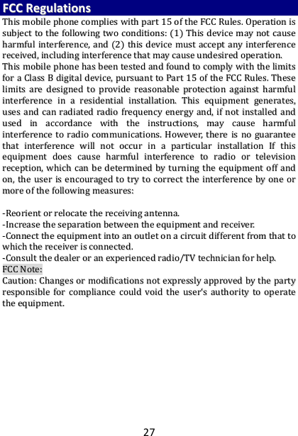 27 FFCCCC  RReegguullaattiioonnss  TThhiiss  mmoobbiillee  pphhoonnee  ccoommpplliieess  wwiitthh  ppaarrtt  1155  ooff  tthhee  FFCCCC  RRuulleess..  OOppeerraattiioonn  iiss  ssuubbjjeecctt  ttoo  tthhee  ffoolllloowwiinngg  ttwwoo  ccoonnddiittiioonnss::  ((11))  TThhiiss  ddeevviiccee  mmaayy  nnoott  ccaauussee  hhaarrmmffuull  iinntteerrffeerreennccee,,  aanndd  ((22))  tthhiiss  ddeevviiccee  mmuusstt  aacccceepptt  aannyy  iinntteerrffeerreennccee  rreecceeiivveedd,,  iinncclluuddiinngg  iinntteerrffeerreennccee  tthhaatt  mmaayy  ccaauussee  uunnddeessiirreedd  ooppeerraattiioonn..  TThhiiss  mmoobbiillee  pphhoonnee  hhaass  bbeeeenn  tteesstteedd  aanndd  ffoouunndd  ttoo  ccoommppllyy  wwiitthh  tthhee  lliimmiittss  ffoorr  aa  CCllaassss  BB  ddiiggiittaall  ddeevviiccee,,  ppuurrssuuaanntt  ttoo  PPaarrtt  1155  ooff  tthhee  FFCCCC  RRuulleess..  TThheessee  lliimmiittss  aarree  ddeessiiggnneedd  ttoo  pprroovviiddee  rreeaassoonnaabbllee  pprrootteeccttiioonn  aaggaaiinnsstt  hhaarrmmffuull  iinntteerrffeerreennccee  iinn  aa  rreessiiddeennttiiaall  iinnssttaallllaattiioonn..  TThhiiss  eeqquuiippmmeenntt  ggeenneerraatteess,,  uusseess  aanndd  ccaann  rraaddiiaatteedd  rraaddiioo  ffrreeqquueennccyy  eenneerrggyy  aanndd,,  iiff  nnoott  iinnssttaalllleedd  aanndd  uusseedd  iinn  aaccccoorrddaannccee  wwiitthh  tthhee  iinnssttrruuccttiioonnss,,  mmaayy  ccaauussee  hhaarrmmffuull  iinntteerrffeerreennccee  ttoo  rraaddiioo  ccoommmmuunniiccaattiioonnss..  HHoowweevveerr,,  tthheerree  iiss  nnoo  gguuaarraanntteeee  tthhaatt  iinntteerrffeerreennccee  wwiillll  nnoott  ooccccuurr  iinn  aa  ppaarrttiiccuullaarr  iinnssttaallllaattiioonn  IIff  tthhiiss  eeqquuiippmmeenntt  ddooeess  ccaauussee  hhaarrmmffuull  iinntteerrffeerreennccee  ttoo  rraaddiioo  oorr  tteelleevviissiioonn  rreecceeppttiioonn,,  wwhhiicchh  ccaann  bbee  ddeetteerrmmiinneedd  bbyy  ttuurrnniinngg  tthhee  eeqquuiippmmeenntt  ooffff  aanndd  oonn,,  tthhee  uusseerr  iiss  eennccoouurraaggeedd  ttoo  ttrryy  ttoo  ccoorrrreecctt  tthhee  iinntteerrffeerreennccee  bbyy  oonnee  oorr  mmoorree  ooff  tthhee  ffoolllloowwiinngg  mmeeaassuurreess::    --RReeoorriieenntt  oorr  rreellooccaattee  tthhee  rreecceeiivviinngg  aanntteennnnaa..  --IInnccrreeaassee  tthhee  sseeppaarraattiioonn  bbeettwweeeenn  tthhee  eeqquuiippmmeenntt  aanndd  rreecceeiivveerr..  --CCoonnnneecctt  tthhee  eeqquuiippmmeenntt  iinnttoo  aann  oouuttlleett  oonn  aa  cciirrccuuiitt  ddiiffffeerreenntt  ffrroomm  tthhaatt  ttoo  wwhhiicchh  tthhee  rreecceeiivveerr  iiss  ccoonnnneecctteedd..  --CCoonnssuulltt  tthhee  ddeeaalleerr  oorr  aann  eexxppeerriieenncceedd  rraaddiioo//TTVV  tteecchhnniicciiaann  ffoorr  hheellpp..  FFCCCC  NNoottee::  CCaauuttiioonn::  CChhaannggeess  oorr  mmooddiiffiiccaattiioonnss  nnoott  eexxpprreessssllyy  aapppprroovveedd  bbyy  tthhee  ppaarrttyy  rreessppoonnssiibbllee  ffoorr  ccoommpplliiaannccee  ccoouulldd  vvooiidd  tthhee  uusseerr‘‘ss  aauutthhoorriittyy  ttoo  ooppeerraattee  tthhee  eeqquuiippmmeenntt..   