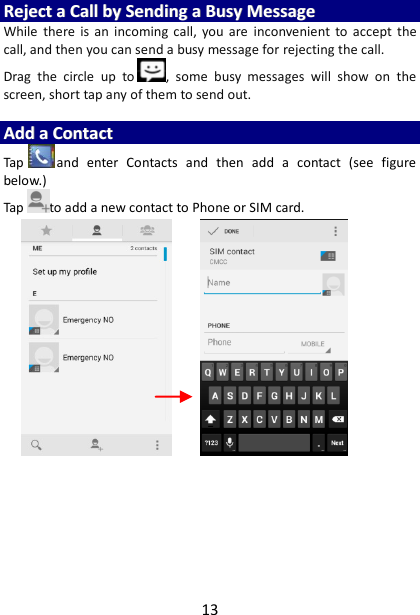 13 RReejjeecctt  aa  CCaallll  bbyy  SSeennddiinngg  aa  BBuussyy  MMeessssaaggee  While  there  is  an  incoming  call,  you  are  inconvenient  to  accept  the call, and then you can send a busy message for rejecting the call. Drag  the  circle  up  to ,  some  busy  messages  will  show  on  the screen, short tap any of them to send out.    AAdddd  aa  CCoonnttaacctt  Tap and  enter  Contacts  and  then  add  a  contact  (see  figure below.) Tap to add a new contact to Phone or SIM card.                             