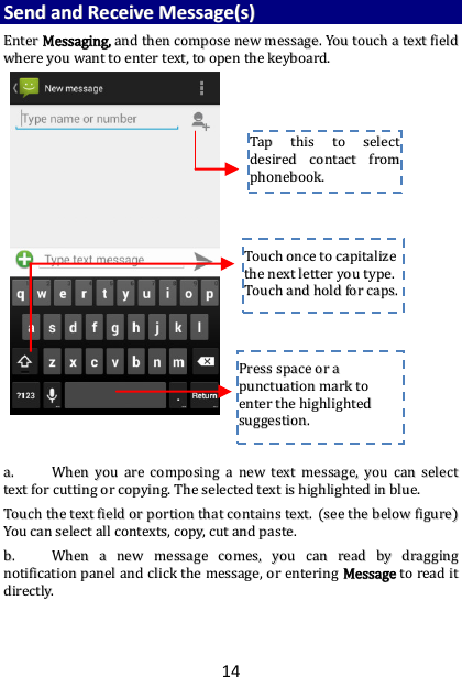 14 SSeenndd  aanndd  RReecceeiivvee  MMeessssaaggee((ss))  EEnntteerr  MMeessssaaggiinngg,,  aanndd  tthheenn  ccoommppoossee  nneeww  mmeessssaaggee..  YYoouu  ttoouucchh  aa  tteexxtt  ffiieelldd  wwhheerree  yyoouu  wwaanntt  ttoo  eenntteerr  tteexxtt,,  ttoo  ooppeenn  tthhee  kkeeyybbooaarrdd..                                    aa..  WWhheenn  yyoouu  aarree  ccoommppoossiinngg  aa  nneeww  tteexxtt  mmeessssaaggee,,  yyoouu  ccaann  sseelleecctt  tteexxtt  ffoorr  ccuuttttiinngg  oorr  ccooppyyiinngg..  TThhee  sseelleecctteedd  tteexxtt  iiss  hhiigghhlliigghhtteedd  iinn  bblluuee..  TToouucchh  tthhee  tteexxtt  ffiieelldd  oorr  ppoorrttiioonn  tthhaatt  ccoonnttaaiinnss  tteexxtt..  ((sseeee  tthhee  bbeellooww  ffiigguurree))  YYoouu  ccaann  sseelleecctt  aallll  ccoonntteexxttss,,  ccooppyy,,  ccuutt  aanndd  ppaassttee..  bb..  WWhheenn  aa  nneeww  mmeessssaaggee  ccoommeess,,  yyoouu  ccaann  rreeaadd  bbyy  ddrraaggggiinngg  nnoottiiffiiccaattiioonn  ppaanneell  aanndd  cclliicckk  tthhee  mmeessssaaggee,,  oorr  eenntteerriinngg  MMeessssaaggee  ttoo  rreeaadd  iitt  ddiirreeccttllyy..      TTaapp  tthhiiss  ttoo  sseelleecctt  ddeessiirreedd  ccoonnttaacctt  ffrroomm  pphhoonneebbooookk..    TToouucchh  oonnccee  ttoo  ccaappiittaalliizzee  tthhee  nneexxtt  lleetttteerr  yyoouu  ttyyppee..  TToouucchh  aanndd  hhoolldd  ffoorr  ccaappss..  PPrreessss  ssppaaccee  oorr  aa  ppuunnccttuuaattiioonn  mmaarrkk  ttoo  eenntteerr  tthhee  hhiigghhlliigghhtteedd  ssuuggggeessttiioonn..  