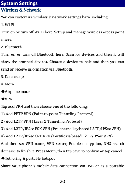20 SSyysstteemm  SSeettttiinnggss  WWiirreelleessss  &amp;&amp;  NNeettwwoorrkk  YYoouu  ccaann  ccuussttoommiizzee  wwiirreelleessss  &amp;&amp;  nneettwwoorrkk  sseettttiinnggss  hheerree,,  iinncclluuddiinngg::  11..  WWii--FFii  TTuurrnn  oonn  oorr  ttuurrnn  ooffff  WWii--FFii  hheerree..  SSeett  uupp  aanndd  mmaannaaggee  wwiirreelleessss  aacccceessss  ppooiinntt  ss  hheerree..    22..  BBlluueettooootthh  TTuurrnn  oonn  oorr  ttuurrnn  ooffff  BBlluueettooootthh  hheerree..  SSccaann  ffoorr  ddeevviicceess  aanndd  tthheenn  iitt  wwiillll  sshhooww  tthhee  ssccaannnneedd  ddeevviicceess..  CChhoooossee  aa  ddeevviiccee  ttoo  ppaaiirr  aanndd  tthheenn  yyoouu  ccaann  sseenndd  oorr  rreecceeiivvee  iinnffoorrmmaattiioonn  vviiaa  BBlluueettooootthh..    33..  DDaattaa  uussaaggee  44..  MMoorree……  ◆◆AAiirrppllaannee  mmooddee  ◆◆VVPPNN    TTaapp  aadddd  VVPPNN  aanndd  tthheenn  cchhoooossee  oonnee  ooff  tthhee  ffoolllloowwiinngg::  11))  AAdddd  PPPPTTPP  VVPPNN  ((PPooiinntt--ttoo--ppooiinntt  TTuunnnneelliinngg  PPrroottooccooll))  22))  AAdddd  LL22TTPP  VVPPNN  ((LLaayyeerr  22  TTuunnnneelliinngg  PPrroottooccooll))  33))  AAdddd  LL22TTPP//IIPPSSeecc  PPSSKK  VVPPNN  ((PPrree--sshhaarreedd  kkeeyy  bbaasseedd  LL22TTPP//IIPPSSeecc  VVPPNN))  44))  AAdddd  LL22TTPP//IIPPSSeecc  CCRRTT  VVPPNN  ((CCeerrttiiffiiccaattee  bbaasseedd  LL22TTPP//IIPPSSeecc  VVPPNN))  AAnndd  tthheenn  sseett  VVPPNN  nnaammee,,  VVPPNN  sseerrvveerr,,  EEnnaabbllee  eennccrryyppttiioonn,,  DDNNSS  sseeaarrcchh  ddoommaaiinnss  ttoo  ffiinniisshh  iitt..  PPrreessss  MMeennuu,,  tthheenn  ttaapp  SSaavvee  ttoo  ccoonnffiirrmm  oorr  ttaapp  ccaanncceell..  ◆◆TTeetthheerriinngg  &amp;&amp;  ppoorrttaabbllee  hhoottssppoott  SShhaarree  yyoouurr  pphhoonnee’’ss  mmoobbiillee  ddaattaa  ccoonnnneeccttiioonn  vviiaa  UUSSBB  oorr  aass  aa  ppoorrttaabbllee  
