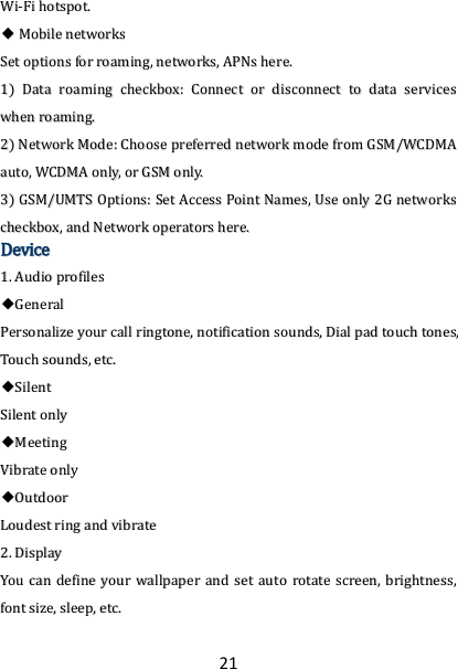 21 WWii--FFii  hhoottssppoott..  ◆◆  MMoobbiillee  nneettwwoorrkkss  SSeett  ooppttiioonnss  ffoorr  rrooaammiinngg,,  nneettwwoorrkkss,,  AAPPNNss  hheerree..  11))  DDaattaa  rrooaammiinngg  cchheecckkbbooxx::  CCoonnnneecctt  oorr  ddiissccoonnnneecctt  ttoo  ddaattaa  sseerrvviicceess  wwhheenn  rrooaammiinngg..  22))  NNeettwwoorrkk  MMooddee::  CChhoooossee  pprreeffeerrrreedd  nneettwwoorrkk  mmooddee  ffrroomm  GGSSMM//WWCCDDMMAA  aauuttoo,,  WWCCDDMMAA  oonnllyy,,  oorr  GGSSMM  oonnllyy..  33))  GGSSMM//UUMMTTSS  OOppttiioonnss::  SSeett  AAcccceessss  PPooiinntt  NNaammeess,,  UUssee  oonnllyy  22GG  nneettwwoorrkkss  cchheecckkbbooxx,,  aanndd  NNeettwwoorrkk  ooppeerraattoorrss  hheerree..  DDeevviiccee  11..  AAuuddiioo  pprrooffiilleess  ◆◆GGeenneerraall  PPeerrssoonnaalliizzee  yyoouurr  ccaallll  rriinnggttoonnee,,  nnoottiiffiiccaattiioonn  ssoouunnddss,,  DDiiaall  ppaadd  ttoouucchh  ttoonneess,,  TToouucchh  ssoouunnddss,,  eettcc..  ◆◆SSiilleenntt  SSiilleenntt  oonnllyy  ◆◆MMeeeettiinngg  VViibbrraattee  oonnllyy  ◆◆OOuuttddoooorr  LLoouuddeesstt  rriinngg  aanndd  vviibbrraattee  22..  DDiissppllaayy  YYoouu  ccaann  ddeeffiinnee  yyoouurr  wwaallllppaappeerr  aanndd  sseett  aauuttoo  rroottaattee  ssccrreeeenn,,  bbrriigghhttnneessss,,  ffoonntt  ssiizzee,,  sslleeeepp,,  eettcc..  
