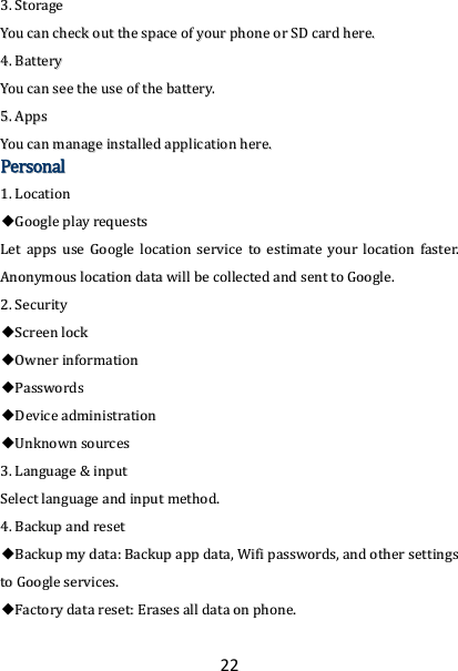 22 33..  SSttoorraaggee  YYoouu  ccaann  cchheecckk  oouutt  tthhee  ssppaaccee  ooff  yyoouurr  pphhoonnee  oorr  SSDD  ccaarrdd  hheerree..  44..  BBaatttteerryy  YYoouu  ccaann  sseeee  tthhee  uussee  ooff  tthhee  bbaatttteerryy..  55..  AAppppss  YYoouu  ccaann  mmaannaaggee  iinnssttaalllleedd  aapppplliiccaattiioonn  hheerree..  PPeerrssoonnaall  11..  LLooccaattiioonn      ◆◆GGooooggllee  ppllaayy  rreeqquueessttss  LLeett  aappppss  uussee  GGooooggllee  llooccaattiioonn  sseerrvviiccee  ttoo  eessttiimmaattee  yyoouurr  llooccaattiioonn  ffaasstteerr..  AAnnoonnyymmoouuss  llooccaattiioonn  ddaattaa  wwiillll  bbee  ccoolllleecctteedd  aanndd  sseenntt  ttoo  GGooooggllee..  22..  SSeeccuurriittyy  ◆◆SSccrreeeenn  lloocckk  ◆◆OOwwnneerr  iinnffoorrmmaattiioonn  ◆◆PPaasssswwoorrddss  ◆◆DDeevviiccee  aaddmmiinniissttrraattiioonn  ◆◆UUnnkknnoowwnn  ssoouurrcceess  33..  LLaanngguuaaggee  &amp;&amp;  iinnppuutt  SSeelleecctt  llaanngguuaaggee  aanndd  iinnppuutt  mmeetthhoodd..  44..  BBaacckkuupp  aanndd  rreesseett  ◆◆BBaacckkuupp  mmyy  ddaattaa::  BBaacckkuupp  aapppp  ddaattaa,,  WWiiffii  ppaasssswwoorrddss,,  aanndd  ootthheerr  sseettttiinnggss  ttoo  GGooooggllee  sseerrvviicceess..  ◆◆FFaaccttoorryy  ddaattaa  rreesseett::  EErraasseess  aallll  ddaattaa  oonn  pphhoonnee..  