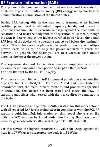 27 RRFF  EExxppoossuurree  IInnffoorrmmaattiioonn  ((SSAARR))  TThhiiss  pphhoonnee  iiss  ddeessiiggnneedd  aanndd  mmaannuuffaaccttuurreedd  nnoott  ttoo  eexxcceeeedd  tthhee  eemmiissssiioonn  lliimmiittss  ffoorr  eexxppoossuurree  ttoo  rraaddiioo  ffrreeqquueennccyy  ((RRFF))  eenneerrggyy  sseett  bbyy  tthhee  FFeeddeerraall  CCoommmmuunniiccaattiioonnss  CCoommmmiissssiioonn  ooff  tthhee  UUnniitteedd  SSttaatteess..      DDuurriinngg  SSAARR  tteessttiinngg,,  tthhiiss  ddeevviiccee  wwaass  sseett  ttoo  ttrraannssmmiitt  aatt  iittss  hhiigghheesstt  cceerrttiiffiieedd  ppoowweerr  lleevveell  iinn  aallll  tteesstteedd  ffrreeqquueennccyy  bbaannddss,,  aanndd  ppllaacceedd  iinn  ppoossiittiioonnss  tthhaatt  ssiimmuullaattee  RRFF  eexxppoossuurree  iinn  uussaaggee  aaggaaiinnsstt  tthhee  hheeaadd  wwiitthh  nnoo  sseeppaarraattiioonn,,  aanndd  nneeaarr  tthhee  bbooddyy  wwiitthh  tthhee  sseeppaarraattiioonn  ooff  1100  mmmm..  AAlltthhoouugghh  tthhee  SSAARR  iiss  ddeetteerrmmiinneedd  aatt  tthhee  hhiigghheesstt  cceerrttiiffiieedd  ppoowweerr  lleevveell,,  tthhee  aaccttuuaall  SSAARR  lleevveell  ooff  tthhee  ddeevviiccee  wwhhiillee  ooppeerraattiinngg  ccaann  bbee  wweellll  bbeellooww  tthhee  mmaaxxiimmuumm  vvaalluuee..    TThhiiss  iiss  bbeeccaauussee  tthhee  pphhoonnee  iiss  ddeessiiggnneedd  ttoo  ooppeerraattee  aatt  mmuullttiippllee  ppoowweerr  lleevveellss  ssoo  aass  ttoo  uussee  oonnllyy  tthhee  ppoowweerr  rreeqquuiirreedd  ttoo  rreeaacchh  tthhee  nneettwwoorrkk..    IInn  ggeenneerraall,,  tthhee  cclloosseerr  yyoouu  aarree  ttoo  aa  wwiirreelleessss  bbaassee  ssttaattiioonn  aanntteennnnaa,,  tthhee  lloowweerr  tthhee  ppoowweerr  oouuttppuutt..    TThhee  eexxppoossuurree  ssttaannddaarrdd  ffoorr  wwiirreelleessss  ddeevviicceess  eemmppllooyyiinngg  aa  uunniitt  ooff  mmeeaassuurreemmeenntt  iiss  kknnoowwnn  aass  tthhee  SSppeecciiffiicc  AAbbssoorrppttiioonn  RRaattee,,  oorr  SSAARR..    TThhee  SSAARR  lliimmiitt  sseett  bbyy  tthhee  FFCCCC  iiss  11..66WW//kkgg..      TThhiiss  ddeevviiccee  iiss  ccoommpplliieedd  wwiitthh  SSAARR  ffoorr  ggeenneerraall  ppooppuullaattiioonn  //uunnccoonnttrroolllleedd  eexxppoossuurree  lliimmiittss  iinn  AANNSSII//IIEEEEEE  CC9955..11--11999922  aanndd  hhaadd  bbeeeenn  tteesstteedd  iinn  aaccccoorrddaannccee  wwiitthh  tthhee  mmeeaassuurreemmeenntt  mmeetthhooddss  aanndd  pprroocceedduurreess  ssppeecciiffiieedd  iinn  IIEEEEEE11552288..  TThhiiss  ddeevviiccee  hhaass  bbeeeenn  tteesstteedd  aanndd  mmeeeettss  tthhee  FFCCCC  RRFF  eexxppoossuurree  gguuiiddeelliinneess  wwhheenn  tteesstteedd  wwiitthh  tthhee  ddeevviiccee  ddiirreeccttllyy  ccoonnttaacctteedd  ttoo  tthhee  bbooddyy..      TThhee  FFCCCC  hhaass  ggrraanntteedd  aann  EEqquuiippmmeenntt  AAuutthhoorriizzaattiioonn  ffoorr  tthhiiss  mmooddeell  pphhoonnee  wwiitthh  aallll  rreeppoorrtteedd  SSAARR  lleevveellss  eevvaalluuaatteedd  aass  iinn  ccoommpplliiaannccee  wwiitthh  tthhee  FFCCCC  RRFF  eexxppoossuurree  gguuiiddeelliinneess..  SSAARR  iinnffoorrmmaattiioonn  oonn  tthhiiss  mmooddeell  pphhoonnee  iiss  oonn  ffiillee  wwiitthh  tthhee  FFCCCC  aanndd  ccaann  bbee  ffoouunndd  uunnddeerr  tthhee  DDiissppllaayy  GGrraanntt  sseeccttiioonn  ooff  wwwwww..ffcccc..ggoovv//ooeett//eeaa//ffcccciidd  aafftteerr  sseeaarrcchhiinngg  oonn  FFCCCC  IIDD::  ZZCC44SS667700..    FFoorr  tthhiiss  ddeevviiccee,,  tthhee  hhiigghheesstt  rreeppoorrtteedd  SSAARR  vvaalluuee  ffoorr  uussaaggee  aaggaaiinnsstt  tthhee  hheeaadd  iiss  11..0077  WW//kkgg,,  ffoorr  uussaaggee  nneeaarr  tthhee  bbooddyy  iiss  11..5511  WW//kkgg..    