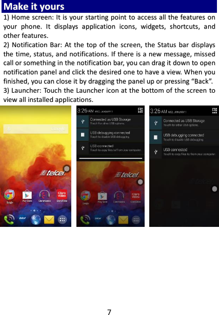 7 MMaakkee  iitt  yyoouurrss  11))  HHoommee  ssccrreeeenn::  IItt  iiss  yyoouurr  ssttaarrttiinngg  ppooiinntt  ttoo  aacccceessss  aallll  tthhee  ffeeaattuurreess  oonn  yyoouurr  pphhoonnee..  IItt  ddiissppllaayyss  aapppplliiccaattiioonn  iiccoonnss,,  wwiiddggeettss,,  sshhoorrttccuuttss,,  aanndd  ootthheerr  ffeeaattuurreess..    22))  NNoottiiffiiccaattiioonn  BBaarr::  AAtt  tthhee  ttoopp  ooff  tthhee  ssccrreeeenn,,  tthhee  SSttaattuuss  bbaarr  ddiissppllaayyss  tthhee  ttiimmee,,  ssttaattuuss,,  aanndd  nnoottiiffiiccaattiioonnss..  IIff  tthheerree  iiss  aa  nneeww  mmeessssaaggee,,  mmiisssseedd  ccaallll  oorr  ssoommeetthhiinngg  iinn  tthhee  nnoottiiffiiccaattiioonn  bbaarr,,  yyoouu  ccaann  ddrraagg  iitt  ddoowwnn  ttoo  ooppeenn  nnoottiiffiiccaattiioonn  ppaanneell  aanndd  cclliicckk  tthhee  ddeessiirreedd  oonnee  ttoo  hhaavvee  aa  vviieeww..  WWhheenn  yyoouu  ffiinniisshheedd,,  yyoouu  ccaann  cclloossee  iitt  bbyy  ddrraaggggiinngg  tthhee  ppaanneell  uupp  oorr  pprreessssiinngg  ““BBaacckk””..  33))  LLaauunncchheerr::  TToouucchh  tthhee  LLaauunncchheerr  iiccoonn  aatt  tthhee  bboottttoomm  ooff  tthhee  ssccrreeeenn  ttoo  vviieeww  aallll  iinnssttaalllleedd  aapppplliiccaattiioonnss..                               