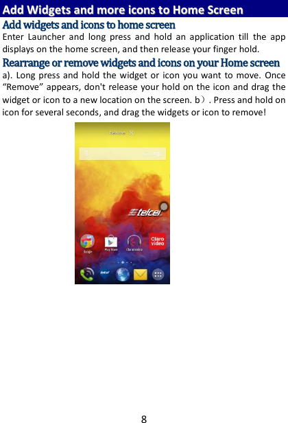8 AAdddd  WWiiddggeettss  aanndd  mmoorree  iiccoonnss  ttoo  HHoommee  SSccrreeeenn  AAdddd  wwiiddggeettss  aanndd  iiccoonnss  ttoo  hhoommee  ssccrreeeenn  Enter  Launcher  and  long  press  and  hold  an  application  till  the  app displays on the home screen, and then release your finger hold. RReeaarrrraannggee  oorr  rreemmoovvee  wwiiddggeettss  aanndd  iiccoonnss  oonn  yyoouurr  HHoommee  ssccrreeeenn    a).  Long  press  and hold  the  widget or  icon  you want to move.  Once “Remove” appears, don&apos;t release your hold on the icon and drag the widget or icon to a new location on the screen. b）. Press and hold on icon for several seconds, and drag the widgets or icon to remove!         