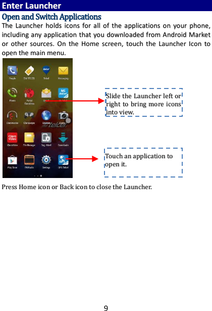 9 EEnntteerr  LLaauunncchheerr  OOppeenn  aanndd  SSwwiittcchh  AApppplliiccaattiioonnss  TThhee  LLaauunncchheerr  hhoollddss  iiccoonnss  ffoorr  aallll  ooff  tthhee  aapppplliiccaattiioonnss  oonn  yyoouurr  pphhoonnee,,  iinncclluuddiinngg  aannyy  aapppplliiccaattiioonn  tthhaatt  yyoouu  ddoowwnnllooaaddeedd  ffrroomm  AAnnddrrooiidd  MMaarrkkeett  oorr  ootthheerr  ssoouurrcceess..  OOnn  tthhee  HHoommee  ssccrreeeenn,,  ttoouucchh  tthhee  LLaauunncchheerr  IIccoonn ttoo  ooppeenn  tthhee  mmaaiinn  mmeennuu..                         PPrreessss  HHoommee  iiccoonn  oorr  BBaacckk  iiccoonn  ttoo  cclloossee  tthhee  LLaauunncchheerr..                  TToouucchh  aann  aapppplliiccaattiioonn  ttoo  ooppeenn  iitt..  SSlliiddee  tthhee  LLaauunncchheerr  lleefftt  oorr  rriigghhtt  ttoo  bbrriinngg  mmoorree  iiccoonnss  iinnttoo  vviieeww..  
