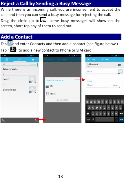 13 RReejjeecctt  aa  CCaallll  bbyy  SSeennddiinngg  aa  BBuussyy  MMeessssaaggee  While there is an incoming call, you are inconvenient to accept the call, and then you can send a busy message for rejecting the call. Drag  the circle up to , some busy messages will show on the screen, short tap any of them to send out.    AAdddd  aa  CCoonnttaacctt  Tap and enter Contacts and then add a contact (see figure below.) Tap “ ” to add a new contact to Phone or SIM card.                             