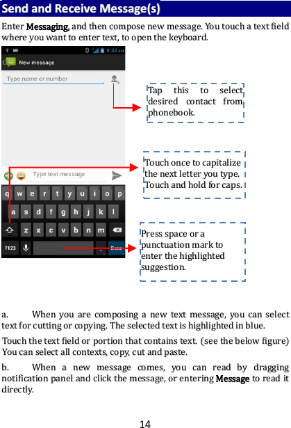 14 SSeenndd  aanndd  RReecceeiivvee  MMeessssaaggee((ss))  EEnntteerr  MMeessssaaggiinngg,,  aanndd  tthheenn  ccoommppoossee  nneeww  mmeessssaaggee..  YYoouu  ttoouucchh  aa  tteexxtt  ffiieelldd  wwhheerree  yyoouu  wwaanntt  ttoo  eenntteerr  tteexxtt,,  ttoo  ooppeenn  tthhee  kkeeyybbooaarrdd..                                      aa..  WWhheenn  yyoouu  aarree  ccoommppoossiinngg  aa  nneeww  tteexxtt  mmeessssaaggee,,  yyoouu  ccaann  sseelleecctt  tteexxtt  ffoorr  ccuuttttiinngg  oorr  ccooppyyiinngg..  TThhee  sseelleecctteedd  tteexxtt  iiss  hhiigghhlliigghhtteedd  iinn  bblluuee..  TToouucchh  tthhee  tteexxtt  ffiieelldd  oorr  ppoorrttiioonn  tthhaatt  ccoonnttaaiinnss  tteexxtt..  ((sseeee  tthhee  bbeellooww  ffiigguurree))  YYoouu  ccaann  sseelleecctt  aallll  ccoonntteexxttss,,  ccooppyy,,  ccuutt  aanndd  ppaassttee..  bb..  WWhheenn  aa  nneeww  mmeessssaaggee  ccoommeess,,  yyoouu  ccaann  rreeaadd  bbyy  ddrraaggggiinngg  nnoottiiffiiccaattiioonn  ppaanneell  aanndd  cclliicckk  tthhee  mmeessssaaggee,,  oorr  eenntteerriinngg  MMeessssaaggee  ttoo  rreeaadd  iitt  ddiirreeccttllyy..    TTaapp  tthhiiss  ttoo  sseelleecctt  ddeessiirreedd  ccoonnttaacctt  ffrroomm  pphhoonneebbooookk..    TToouucchh  oonnccee  ttoo  ccaappiittaalliizzee  tthhee  nneexxtt  lleetttteerr  yyoouu  ttyyppee..  TToouucchh  aanndd  hhoolldd  ffoorr  ccaappss..  PPrreessss  ssppaaccee  oorr  aa  ppuunnccttuuaattiioonn  mmaarrkk  ttoo  eenntteerr  tthhee  hhiigghhlliigghhtteedd  ssuuggggeessttiioonn..  