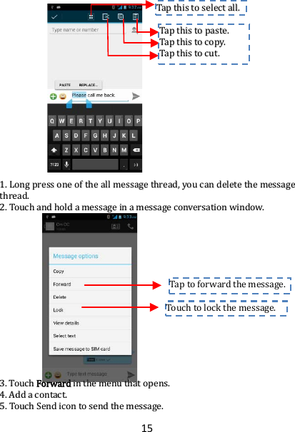 15                         11..  LLoonngg  pprreessss  oonnee  ooff  tthhee  aallll  mmeessssaaggee  tthhrreeaadd,,  yyoouu  ccaann  ddeelleettee  tthhee  mmeessssaaggee  tthhrreeaadd..  22..  TToouucchh  aanndd  hhoolldd  aa  mmeessssaaggee  iinn  aa  mmeessssaaggee  ccoonnvveerrssaattiioonn  wwiinnddooww..                        33..  TToouucchh  FFoorrwwaarrdd  iinn  tthhee  mmeennuu  tthhaatt  ooppeennss..  44..  AAdddd  aa  ccoonnttaacctt..  55..  TToouucchh  SSeenndd  iiccoonn  ttoo  sseenndd  tthhee  mmeessssaaggee..  Touch to lock the message.  Tap to forward the message.  TTaapp  tthhiiss  ttoo  sseelleecctt  aallll..  TTaapp  tthhiiss  ttoo  ppaassttee..  TTaapp  tthhiiss  ttoo  ccooppyy..  TTaapp  tthhiiss  ttoo  ccuutt..  