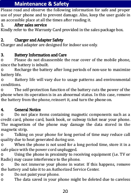 20             MMaaiinntteennaannccee  &amp;&amp;  SSaaffeettyy  PPlleeaassee  rreeaadd  aanndd  oobbsseerrvvee  tthhee  ffoolllloowwiinngg  iinnffoorrmmaattiioonn  ffoorr  ssaaffee  aanndd  pprrooppeerr  uussee  ooff  yyoouurr  pphhoonnee  aanndd  ttoo  pprreevveenntt  ddaammaaggee..  AAllssoo,,  kkeeeepp  tthhee  uusseerr  gguuiiddee  iinn  aann  aacccceessssiibbllee  ppllaaccee  aatt  aallll  tthhee  ttiimmeess  aafftteerr  rreeaaddiinngg  iitt..  11..  AAfftteerr  ssaalleess  sseerrvviiccee  KKiinnddllyy  rreeffeerr  ttoo  tthhee  WWaarrrraannttyy  CCaarrdd  pprroovviiddeedd  iinn  tthhee  ssaalleess  ppaacckkaaggee  bbooxx..    22..  CChhaarrggeerr  aanndd  AAddaapptteerr  SSaaffeettyy  CChhaarrggeerr  aanndd  aaddaapptteerr  aarree  ddeessiiggnneedd  ffoorr  iinnddoooorr  uussee  oonnllyy..    33..  BBaatttteerryy  IInnffoorrmmaattiioonn  aanndd  CCaarree  oo  PPlleeaassee  ddoo  nnoott  ddiissaasssseemmbbllee  tthhee  rreeaarr  ccoovveerr  ooff  tthhee  mmoobbiillee  pphhoonnee,,  ssiinnccee  tthhee  bbaatttteerryy  iiss  iinnbbuuiilltt..    oo  RReecchhaarrggee  tthhee  bbaatttteerryy  aafftteerr  lloonngg  ppeerriiooddss  ooff  nnoonn--uussee  ttoo  mmaaxxiimmiizzee  bbaatttteerryy  lliiffee..  oo  BBaatttteerryy  lliiffee  wwiillll  vvaarryy  dduuee  ttoo  uussaaggee  ppaatttteerrnnss  aanndd  eennvviirroonnmmeennttaall  ccoonnddiittiioonnss..  oo  TThhee  sseellff--pprrootteeccttiioonn  ffuunnccttiioonn  ooff  tthhee  bbaatttteerryy  ccuuttss  tthhee  ppoowweerr  ooff  tthhee  pphhoonnee  wwhheenn  iittss  ooppeerraattiioonn  iiss  iinn  aann  aabbnnoorrmmaall  ssttaattuuss..  IInn  tthhiiss  ccaassee,,  rreemmoovvee  tthhee  bbaatttteerryy  ffrroomm  tthhee  pphhoonnee,,  rreeiinnsseerrtt  iitt,,  aanndd  ttuurrnn  tthhee  pphhoonnee  oonn..    44..  GGeenneerraall  NNoottiiccee  oo  DDoo  nnoott  ppllaaccee  iitteemmss  ccoonnttaaiinniinngg  mmaaggnneettiicc  ccoommppoonneennttss  ssuucchh  aass  aa  ccrreeddiitt  ccaarrdd,,  pphhoonnee  ccaarrdd,,  bbaannkk  bbooookk,,  oorr  ssuubbwwaayy  ttiicckkeett  nneeaarr  yyoouurr  pphhoonnee..  TThhee  mmaaggnneettiissmm  ooff  tthhee  pphhoonnee  mmaayy  ddaammaaggee  tthhee  ddaattaa  ssttoorreedd  iinn  tthhee  mmaaggnneettiicc  ssttrriipp..  oo  TTaallkkiinngg  oonn  yyoouurr  pphhoonnee  ffoorr  lloonngg  ppeerriioodd  ooff  ttiimmee  mmaayy  rreedduuccee  ccaallll  qquuaalliittyy  dduuee  ttoo  hheeaatt  ggeenneerraatteedd  dduurriinngg  uussee..  oo  WWhheenn  tthhee  pphhoonnee  iiss  nnoott  uusseedd  ffoorr  aa  lloonngg  ppeerriioodd  ttiimmee,,  ssttoorree  iitt  iinn  aa  ssaaffee  ppllaaccee  wwiitthh  tthhee  ppoowweerr  ccoorrdd  uunnpplluuggggeedd..  oo  UUssiinngg  tthhee  pphhoonnee  iinn  pprrooxxiimmiittyy  ttoo  rreecceeiivviinngg  eeqquuiippmmeenntt  ((ii..ee..  TTVV  oorr  RRaaddiioo))  mmaayy  ccaauussee  iinntteerrffeerreennccee  ttoo  tthhee  pphhoonnee..  oo  DDoo  nnoott  iimmmmeerrssee  yyoouurr  pphhoonnee  iinn  wwaatteerr..  IIff  tthhiiss  hhaappppeennss,,  rreemmoovvee  tthhee  bbaatttteerryy  aanndd  ttaakkee  iitt  ttoo  aann  AAuutthhoorriizzeedd  SSeerrvviiccee  CCeenntteerr..  oo  DDoo  nnoott  ppaaiinntt  yyoouurr  pphhoonnee..  oo  TThhee  ddaattaa  ssaavveedd  iinn  yyoouurr  pphhoonnee  mmiigghhtt  bbee  ddeelleetteedd  dduuee  ttoo  ccaarreelleessss  