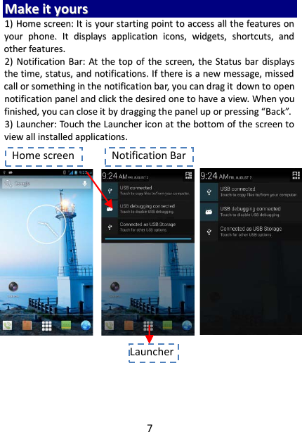 7 MMaakkee  iitt  yyoouurrss  11))  HHoommee  ssccrreeeenn::  IItt  iiss  yyoouurr  ssttaarrttiinngg  ppooiinntt  ttoo  aacccceessss  aallll  tthhee  ffeeaattuurreess  oonn  yyoouurr  pphhoonnee..  IItt  ddiissppllaayyss  aapppplliiccaattiioonn  iiccoonnss,,  wwiiddggeettss,,  sshhoorrttccuuttss,,  aanndd  ootthheerr  ffeeaattuurreess..    22))  NNoottiiffiiccaattiioonn  BBaarr::  AAtt  tthhee  ttoopp  ooff  tthhee  ssccrreeeenn,,  tthhee  SSttaattuuss  bbaarr  ddiissppllaayyss  tthhee  ttiimmee,,  ssttaattuuss,,  aanndd  nnoottiiffiiccaattiioonnss..  IIff  tthheerree  iiss  aa  nneeww  mmeessssaaggee,,  mmiisssseedd  ccaallll  oorr  ssoommeetthhiinngg  iinn  tthhee  nnoottiiffiiccaattiioonn  bbaarr,,  yyoouu  ccaann  ddrraagg  iitt  ddoowwnn  ttoo  ooppeenn  nnoottiiffiiccaattiioonn  ppaanneell  aanndd  cclliicckk  tthhee  ddeessiirreedd  oonnee  ttoo  hhaavvee  aa  vviieeww..  WWhheenn  yyoouu  ffiinniisshheedd,,  yyoouu  ccaann  cclloossee  iitt  bbyy  ddrraaggggiinngg  tthhee  ppaanneell  uupp  oorr  pprreessssiinngg  ““BBaacckk””..  33))  LLaauunncchheerr::  TToouucchh  tthhee  LLaauunncchheerr  iiccoonn  aatt  tthhee  bboottttoomm  ooff  tthhee  ssccrreeeenn  ttoo  vviieeww  aallll  iinnssttaalllleedd  aapppplliiccaattiioonnss..                               Notification Bar Home screen Launcher  
