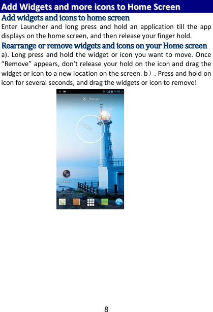 8 AAdddd  WWiiddggeettss  aanndd  mmoorree  iiccoonnss  ttoo  HHoommee  SSccrreeeenn  AAdddd  wwiiddggeettss  aanndd  iiccoonnss  ttoo  hhoommee  ssccrreeeenn  Enter Launcher and long press and hold an application till the app displays on the home screen, and then release your finger hold. RReeaarrrraannggee  oorr  rreemmoovvee  wwiiddggeettss  aanndd  iiccoonnss  oonn  yyoouurr  HHoommee  ssccrreeeenn    a). Long press and hold the widget or icon you want to move. Once “Remove” appears, don&apos;t release your hold on the icon and drag the widget or icon to a new location on the screen. b）. Press and hold on icon for several seconds, and drag the widgets or icon to remove!         