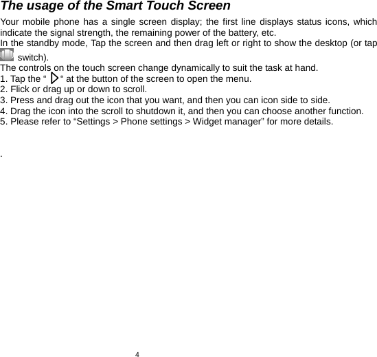   4The usage of the Smart Touch Screen Your mobile phone has a single screen display; the first line displays status icons, which indicate the signal strength, the remaining power of the battery, etc. In the standby mode, Tap the screen and then drag left or right to show the desktop (or tap  switch).  The controls on the touch screen change dynamically to suit the task at hand. 1. Tap the “      “ at the button of the screen to open the menu. 2. Flick or drag up or down to scroll.   3. Press and drag out the icon that you want, and then you can icon side to side.   4. Drag the icon into the scroll to shutdown it, and then you can choose another function. 5. Please refer to “Settings &gt; Phone settings &gt; Widget manager” for more details.   . 