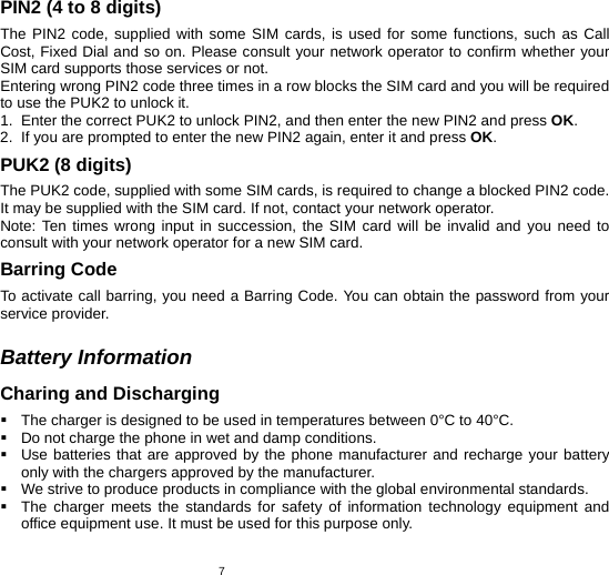   7PIN2 (4 to 8 digits) The PIN2 code, supplied with some SIM cards, is used for some functions, such as Call Cost, Fixed Dial and so on. Please consult your network operator to confirm whether your SIM card supports those services or not.   Entering wrong PIN2 code three times in a row blocks the SIM card and you will be required to use the PUK2 to unlock it. 1.  Enter the correct PUK2 to unlock PIN2, and then enter the new PIN2 and press OK. 2.  If you are prompted to enter the new PIN2 again, enter it and press OK. PUK2 (8 digits) The PUK2 code, supplied with some SIM cards, is required to change a blocked PIN2 code. It may be supplied with the SIM card. If not, contact your network operator. Note: Ten times wrong input in succession, the SIM card will be invalid and you need to consult with your network operator for a new SIM card. Barring Code To activate call barring, you need a Barring Code. You can obtain the password from your service provider.  Battery Information Charing and Discharging   The charger is designed to be used in temperatures between 0°C to 40°C.   Do not charge the phone in wet and damp conditions.     Use batteries that are approved by the phone manufacturer and recharge your battery only with the chargers approved by the manufacturer.   We strive to produce products in compliance with the global environmental standards.   The charger meets the standards for safety of information technology equipment and office equipment use. It must be used for this purpose only. 