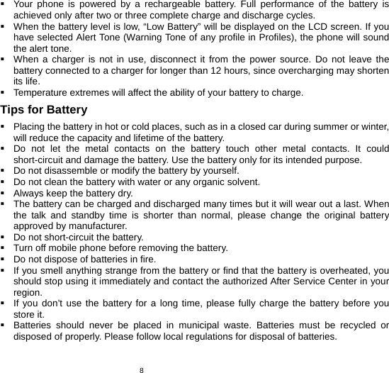   8  Your phone is powered by a rechargeable battery. Full performance of the battery is achieved only after two or three complete charge and discharge cycles.   When the battery level is low, “Low Battery” will be displayed on the LCD screen. If you have selected Alert Tone (Warning Tone of any profile in Profiles), the phone will sound the alert tone.   When a charger is not in use, disconnect it from the power source. Do not leave the battery connected to a charger for longer than 12 hours, since overcharging may shorten its life.   Temperature extremes will affect the ability of your battery to charge. Tips for Battery   Placing the battery in hot or cold places, such as in a closed car during summer or winter, will reduce the capacity and lifetime of the battery.     Do not let the metal contacts on the battery touch other metal contacts. It could short-circuit and damage the battery. Use the battery only for its intended purpose.   Do not disassemble or modify the battery by yourself.   Do not clean the battery with water or any organic solvent.   Always keep the battery dry.   The battery can be charged and discharged many times but it will wear out a last. When the talk and standby time is shorter than normal, please change the original battery approved by manufacturer.   Do not short-circuit the battery.   Turn off mobile phone before removing the battery.   Do not dispose of batteries in fire.   If you smell anything strange from the battery or find that the battery is overheated, you should stop using it immediately and contact the authorized After Service Center in your region.   If you don’t use the battery for a long time, please fully charge the battery before you store it.   Batteries should never be placed in municipal waste. Batteries must be recycled or disposed of properly. Please follow local regulations for disposal of batteries.         