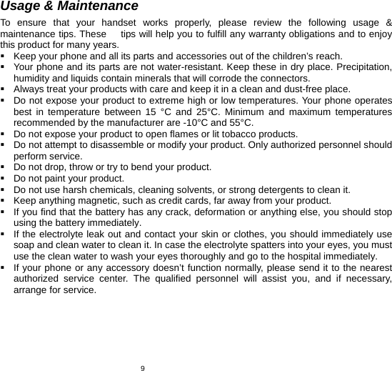   9Usage &amp; Maintenance To ensure that your handset works properly, please review the following usage &amp; maintenance tips. These      tips will help you to fulfill any warranty obligations and to enjoy this product for many years.   Keep your phone and all its parts and accessories out of the children’s reach.   Your phone and its parts are not water-resistant. Keep these in dry place. Precipitation, humidity and liquids contain minerals that will corrode the connectors.   Always treat your products with care and keep it in a clean and dust-free place.   Do not expose your product to extreme high or low temperatures. Your phone operates best in temperature between 15 °C and 25°C. Minimum and maximum temperatures recommended by the manufacturer are -10°C and 55°C.   Do not expose your product to open flames or lit tobacco products.   Do not attempt to disassemble or modify your product. Only authorized personnel should perform service.     Do not drop, throw or try to bend your product.   Do not paint your product.   Do not use harsh chemicals, cleaning solvents, or strong detergents to clean it.     Keep anything magnetic, such as credit cards, far away from your product.   If you find that the battery has any crack, deformation or anything else, you should stop using the battery immediately.   If the electrolyte leak out and contact your skin or clothes, you should immediately use soap and clean water to clean it. In case the electrolyte spatters into your eyes, you must use the clean water to wash your eyes thoroughly and go to the hospital immediately.   If your phone or any accessory doesn’t function normally, please send it to the nearest authorized service center. The qualified personnel will assist you, and if necessary, arrange for service.  