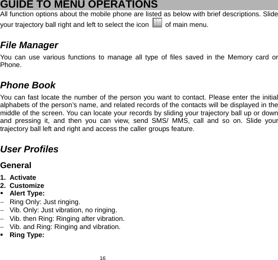   16 GUIDE TO MENU OPERATIONS All function options about the mobile phone are listed as below with brief descriptions. Slide your trajectory ball right and left to select the icon    of main menu.  File Manager You can use various functions to manage all type of files saved in the Memory card or Phone.  Phone Book You can fast locate the number of the person you want to contact. Please enter the initial alphabets of the person’s name, and related records of the contacts will be displayed in the middle of the screen. You can locate your records by sliding your trajectory ball up or down and pressing it, and then you can view, send SMS/ MMS, call and so on. Slide your trajectory ball left and right and access the caller groups feature.  User Profiles General 1. Activate 2. Customize  Alert Type: −  Ring Only: Just ringing. −  Vib. Only: Just vibration, no ringing. −  Vib. then Ring: Ringing after vibration. −  Vib. and Ring: Ringing and vibration.  Ring Type: 