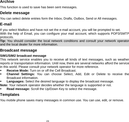   23Archive This function is used to save has been sent messages. Delete message You can select delete entries form the Inbox, Drafts, Outbox, Send or All messages. E-mail If you select Mailbox and have not set the e-mail account, you will be prompted to set. With the help of Email, you can configure your mail account, which supports POP3/SMTP protocols. Tip:  You should consider the local network conditions and consult your network operator and the local dealer for more information.                                                  Broadcast message SIM1/SIM2 broadcast message This network service enables you to receive all kinds of text messages, such as weather reports or transportation information. Until now, there are several networks afford the service in this world. Please consult your network operator for more reference.  Receive Mode: Turn on or off the Cell Broadcast.  Channel Settings: You can choose Select, Add, Edit or Delete to receive the Broadcast information.  Languages: Select the desired language to display the broadcast message. Note: Your network operator decides whether the language is supported or not.  Read message: Scroll the Up/Down Key to select the message. Templates You mobile phone saves many messages in common use. You can use, edit, or remove. 