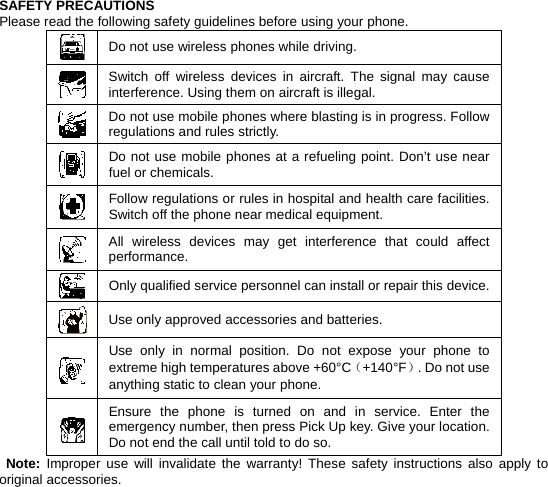    SAFETY PRECAUTIONS Please read the following safety guidelines before using your phone.  Do not use wireless phones while driving.  Switch off wireless devices in aircraft. The signal may cause interference. Using them on aircraft is illegal.  Do not use mobile phones where blasting is in progress. Follow regulations and rules strictly.  Do not use mobile phones at a refueling point. Don’t use near fuel or chemicals.  Follow regulations or rules in hospital and health care facilities. Switch off the phone near medical equipment.  All wireless devices may get interference that could affect performance.  Only qualified service personnel can install or repair this device. Use only approved accessories and batteries.  Use only in normal position. Do not expose your phone to extreme high temperatures above +60°C（+140°F）. Do not use anything static to clean your phone.  Ensure the phone is turned on and in service. Enter the emergency number, then press Pick Up key. Give your location. Do not end the call until told to do so.  Note: Improper use will invalidate the warranty! These safety instructions also apply to original accessories. 