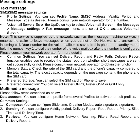   24Message settings Text message SIM1/SIM2 message settings  Profile Settings: You can set Profile Name, SMSC Address, Validity Period and Message Type as desired. Please consult your network operator for the number.  Voicemail Server：Scroll the Up/Down key to select Voicemail Server in the Messages &gt; Message settings &gt; Text message menu, and select OK to access Voicemail Server. Note: This service is supplied by the network, such as the message machine service. It enables the caller to leave messages when you cannot or Do Not wants to answer the incoming call. Your number for the voice mailbox is saved in this phone. In standby mode, hold the number key 1 to dial the number of the voice mailbox after the number is configured. Please consult your network operator for more details.  Common Settings: You can set Delivery Report and Reply Path. Delivery Report function enables you to receive the status report on whether short messages are sent out successfully or not. Please consult your network operator to obtain the function.   Memory Status: Check the rate of the SIM card and the phone&apos;s capacity compared to the total capacity. The exact capacity depends on the message content, the phone and the SIM card.   Preferred Storage: You can select the SIM card or Phone to save.   Preferred connection: You can select Prefer GPRS, Prefer GSM or GSM only. Multimedia message Please follow steps described as below: Data account: You can select one profile from several Profiles to activate, or edit profiles. Common Settings: 1.  Compose: You can configure Slide time, Creation Modes, auto signature, signature. 2.  Sending: You can configure Validity period, Delivery Report, Read Report, Priority, Slide Time, and Delivery Time. 3.  Retrieval: You can configure Home Network, Roaming, Filters, Read Report, and Delivery Report. 