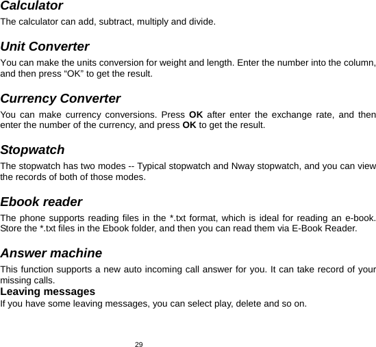   29 Calculator The calculator can add, subtract, multiply and divide.    Unit Converter You can make the units conversion for weight and length. Enter the number into the column, and then press “OK” to get the result.  Currency Converter You can make currency conversions. Press OK after enter the exchange rate, and then enter the number of the currency, and press OK to get the result.  Stopwatch The stopwatch has two modes -- Typical stopwatch and Nway stopwatch, and you can view the records of both of those modes.  Ebook reader The phone supports reading files in the *.txt format, which is ideal for reading an e-book. Store the *.txt files in the Ebook folder, and then you can read them via E-Book Reader.    Answer machine This function supports a new auto incoming call answer for you. It can take record of your missing calls. Leaving messages If you have some leaving messages, you can select play, delete and so on. 