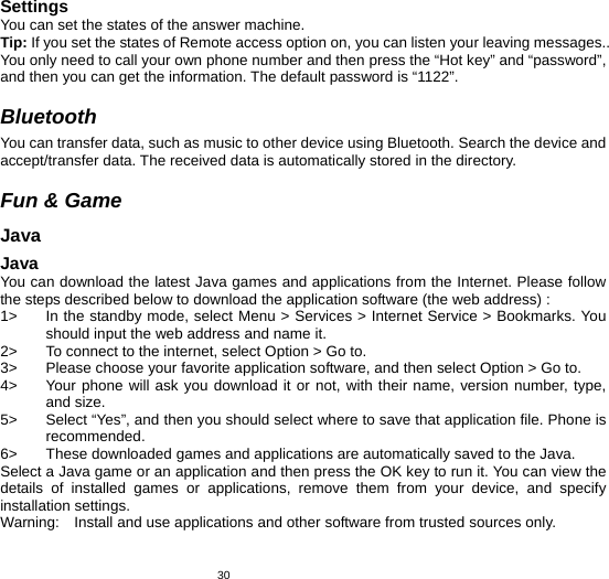   30Settings You can set the states of the answer machine. Tip: If you set the states of Remote access option on, you can listen your leaving messages.. You only need to call your own phone number and then press the “Hot key” and “password”, and then you can get the information. The default password is “1122”.  Bluetooth You can transfer data, such as music to other device using Bluetooth. Search the device and accept/transfer data. The received data is automatically stored in the directory.  Fun &amp; Game Java Java You can download the latest Java games and applications from the Internet. Please follow the steps described below to download the application software (the web address) : 1&gt;  In the standby mode, select Menu &gt; Services &gt; Internet Service &gt; Bookmarks. You should input the web address and name it. 2&gt;  To connect to the internet, select Option &gt; Go to. 3&gt;  Please choose your favorite application software, and then select Option &gt; Go to.   4&gt;  Your phone will ask you download it or not, with their name, version number, type, and size.   5&gt;  Select “Yes”, and then you should select where to save that application file. Phone is recommended.  6&gt;  These downloaded games and applications are automatically saved to the Java. Select a Java game or an application and then press the OK key to run it. You can view the details of installed games or applications, remove them from your device, and specify installation settings. Warning:    Install and use applications and other software from trusted sources only.   